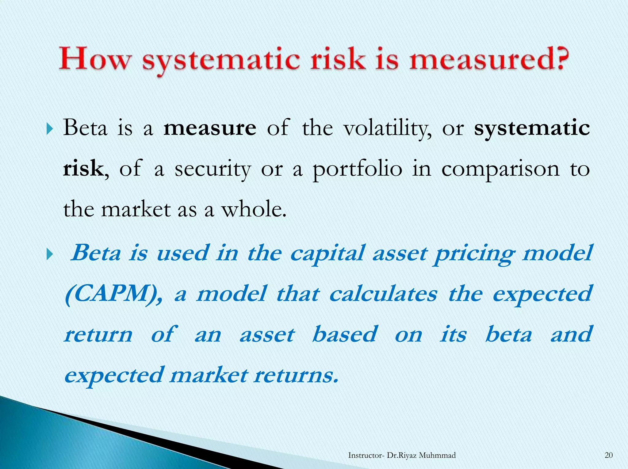  Beta is a measure of the volatility, or systematic
risk, of a security or a portfolio in comparison to
the market as a whole.
 Beta is used in the capital asset pricing model
(CAPM), a model that calculates the expected
return of an asset based on its beta and
expected market returns.
Instructor- Dr.Riyaz Muhmmad 20
 