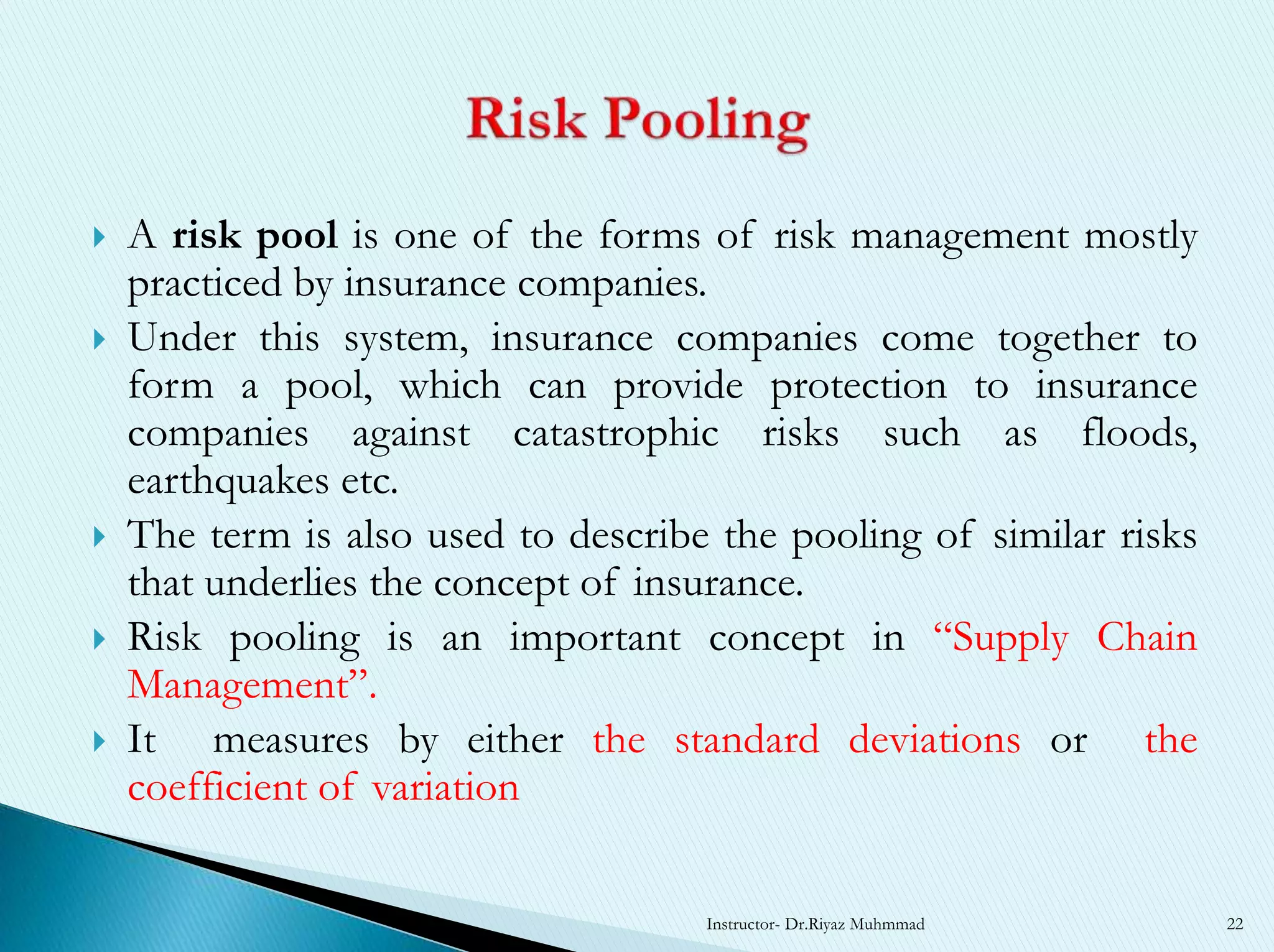  A risk pool is one of the forms of risk management mostly
practiced by insurance companies.
 Under this system, insurance companies come together to
form a pool, which can provide protection to insurance
companies against catastrophic risks such as floods,
earthquakes etc.
 The term is also used to describe the pooling of similar risks
that underlies the concept of insurance.
 Risk pooling is an important concept in “Supply Chain
Management”.
 It measures by either the standard deviations or the
coefficient of variation
Instructor- Dr.Riyaz Muhmmad 22
 
