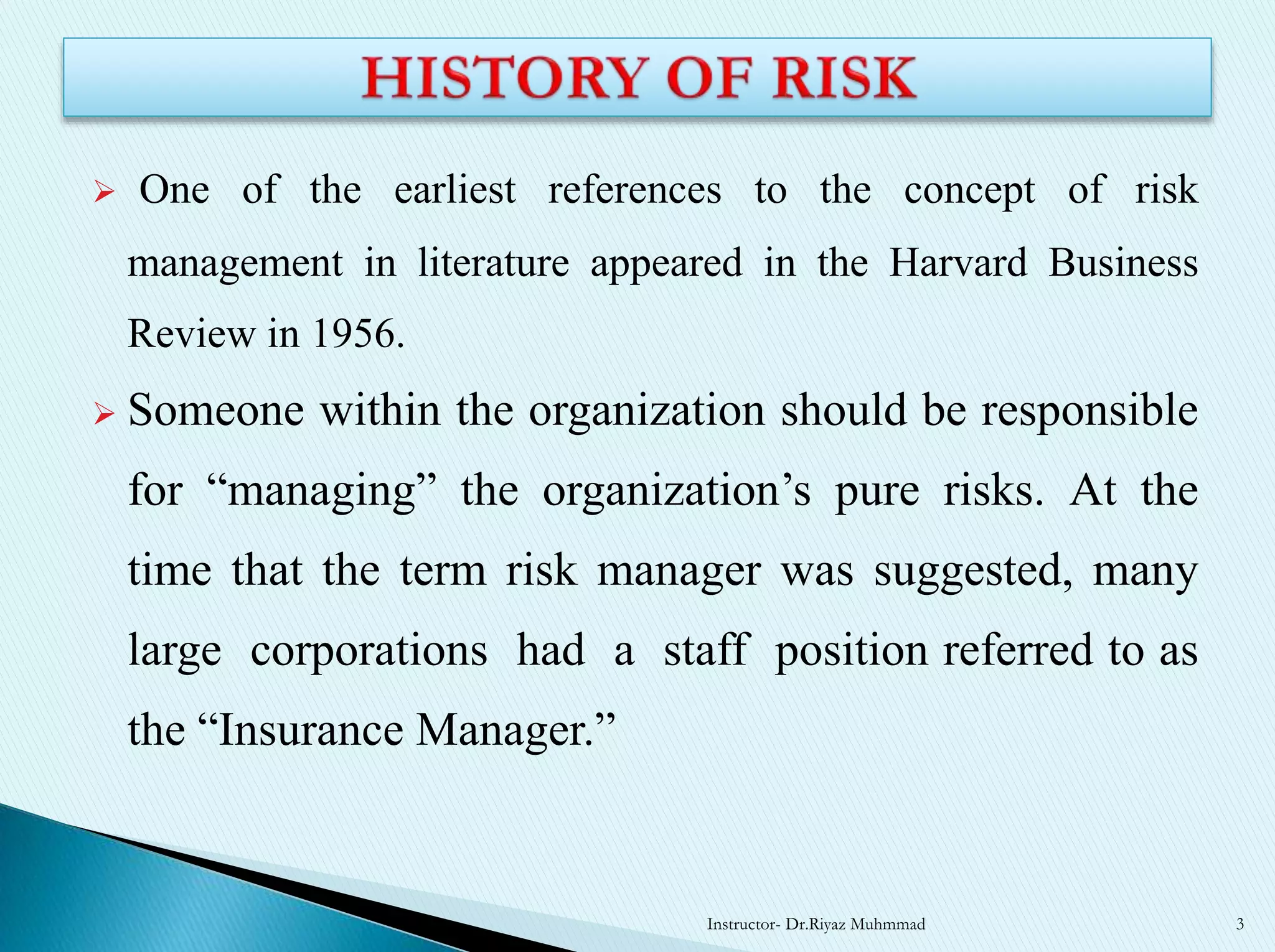  One of the earliest references to the concept of risk
management in literature appeared in the Harvard Business
Review in 1956.
 Someone within the organization should be responsible
for “managing” the organization’s pure risks. At the
time that the term risk manager was suggested, many
large corporations had a staff position referred to as
the “Insurance Manager.”
Instructor- Dr.Riyaz Muhmmad 3
 
