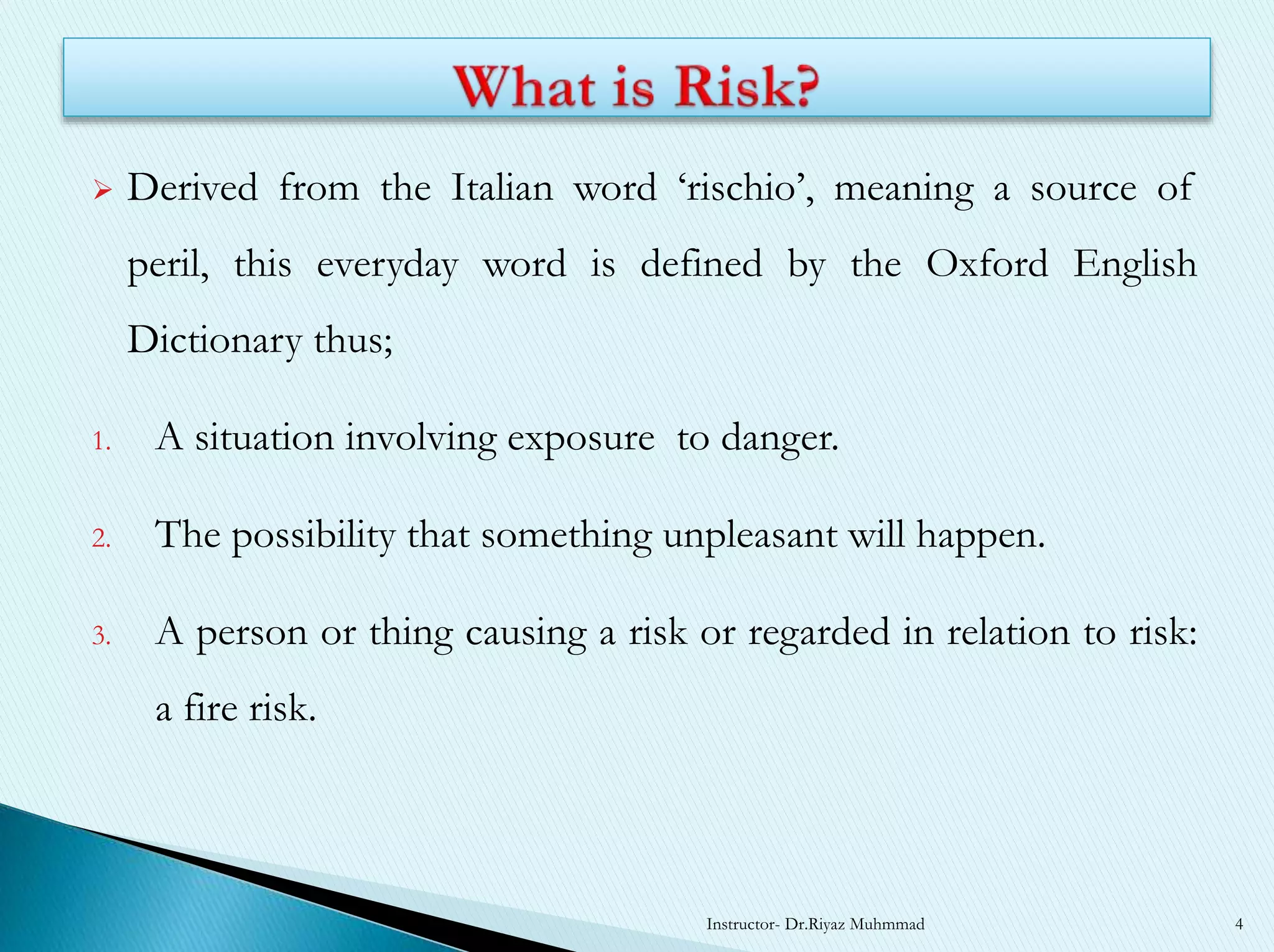  Derived from the Italian word ‘rischio’, meaning a source of
peril, this everyday word is defined by the Oxford English
Dictionary thus;
1. A situation involving exposure to danger.
2. The possibility that something unpleasant will happen.
3. A person or thing causing a risk or regarded in relation to risk:
a fire risk.
Instructor- Dr.Riyaz Muhmmad 4
 
