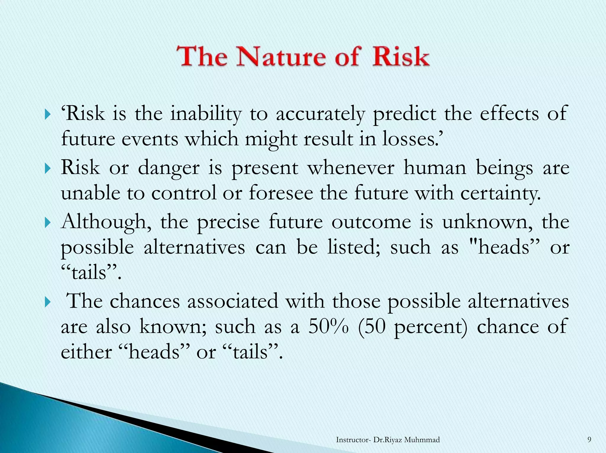  ‘Risk is the inability to accurately predict the effects of
future events which might result in losses.’
 Risk or danger is present whenever human beings are
unable to control or foresee the future with certainty.
 Although, the precise future outcome is unknown, the
possible alternatives can be listed; such as "heads” or
“tails”.
 The chances associated with those possible alternatives
are also known; such as a 50% (50 percent) chance of
either “heads” or “tails”.
Instructor- Dr.Riyaz Muhmmad 9
 