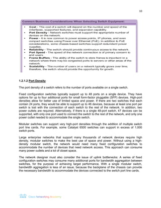 10 
1.2.1.2 Port Density 
The port density of a switch refers to the number of ports available on a single switch. 
Fixed configuration switches typically support up to 48 ports on a single device. They have options for up to four additional ports for small form-factor pluggable (SFP) devices. High-port densities allow for better use of limited space and power. If there are two switches that each contain 24 ports, they would be able to support up to 46 devices, because at least one port per switch is lost with the connection of each switch to the rest of the network. In addition, two power outlets are required. Alternatively, if there is a single 48-port switch, 47 devices can be supported, with only one port used to connect the switch to the rest of the network, and only one power outlet needed to accommodate the single switch. 
Modular switches can support very high-port densities through the addition of multiple switch port line cards. For example, some Catalyst 6500 switches can support in excess of 1,000 switch ports. 
Large enterprise networks that support many thousands of network devices require high density, modular switches to make the best use of space and power. Without using a high- density modular switch, the network would need many fixed configuration switches to accommodate the number of devices that need network access. This approach can consume many power outlets and a lot of closet space. 
The network designer must also consider the issue of uplink bottlenecks: A series of fixed configuration switches may consume many additional ports for bandwidth aggregation between switches, for the purpose of achieving target performance. With a single modular switch, bandwidth aggregation is less of an issue, because the backplane of the chassis can provide the necessary bandwidth to accommodate the devices connected to the switch port line cards. 
 