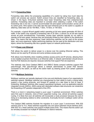 11 
1.2.1.3 Forwarding Rates 
Forwarding rates define the processing capabilities of a switch by rating how much data the switch can process per second. Switch product lines are classified by forwarding rates, as shown in the figure. Entry-level switches have lower forwarding rates than enterprise-level switches. Forwarding rates are important to consider when selecting a switch. If the switch forwarding rate is too low, it cannot accommodate full wire-speed communication across all of its switch ports. Wire speed is the data rate that each Ethernet port on the switch is capable of attaining. Data rates can be 100 Mb/s, 1 Gb/s, 10 Gb/s, or 100 Gb/s. 
For example, a typical 48-port gigabit switch operating at full wire speed generates 48 Gb/s of traffic. If the switch only supports a forwarding rate of 32 Gb/s, it cannot run at full wire speed across all ports simultaneously. Fortunately, access layer switches typically do not need to operate at full wire speed, because they are physically limited by their uplinks to the distribution layer. This means that less expensive, lower performing switches can be used at the access layer, and more expensive, higher performing switches can be used at the distribution and core layers, where the forwarding rate has a greater impact on network performance. 
1.2.1.4 Power over Ethernet 
PoE allows the switch to deliver power to a device over the existing Ethernet cabling. This feature can be used by IP phones and some wireless access points. 
PoE allows more flexibility when installing wireless access points and IP phones, allowing them to be installed anywhere that there is an Ethernet cable. A network administrator should ensure that the PoE features are required, because switches that support PoE are expensive. 
The relatively new Cisco Catalyst 2960-C and 3560-C Series compact switches support PoE pass-through. PoE pass-through allows a network administrator to power PoE devices connected to the switch, as well as the switch itself, by drawing power from certain upstream switches. 
1.2.1.5 Multilayer Switching 
Multilayer switches are typically deployed in the core and distribution layers of an organization's switched network. Multilayer switches are characterized by their ability to build a routing table, support a few routing protocols, and forward IP packets at a rate close to that of Layer 2 forwarding. Multilayer switches often support specialized hardware, such as application-specific integrated circuits (ASICs). ASICs along with dedicated software data structures can streamline the forwarding of IP packets independent of the CPU. 
There is a trend in networking toward a pure Layer 3 switched environment. When switches were first used in networks, none of them supported routing; now, almost all switches support routing. It is likely that soon all switches will incorporate a route processor because the cost of doing so is decreasing relative to other constraints. Eventually the term multilayer switch will be redundant. 
The Catalyst 2960 switches illustrate the migration to a pure Layer 3 environment. With IOS versions prior to 15.x, these switches supported only one active switched virtual interface (SVI). With IOS 15.x, these switches now support multiple active SVIs. This means that the switch can be remotely accessed via multiple IP addresses on distinct networks.  