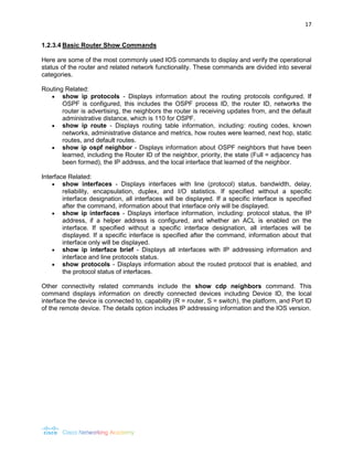 17 
1.2.3.4 Basic Router Show Commands 
Here are some of the most commonly used IOS commands to display and verify the operational status of the router and related network functionality. These commands are divided into several categories. 
Routing Related: 
 show ip protocols - Displays information about the routing protocols configured. If OSPF is configured, this includes the OSPF process ID, the router ID, networks the router is advertising, the neighbors the router is receiving updates from, and the default administrative distance, which is 110 for OSPF. 
 show ip route - Displays routing table information, including: routing codes, known networks, administrative distance and metrics, how routes were learned, next hop, static routes, and default routes. 
 show ip ospf neighbor - Displays information about OSPF neighbors that have been learned, including the Router ID of the neighbor, priority, the state (Full = adjacency has been formed), the IP address, and the local interface that learned of the neighbor. 
Interface Related: 
 show interfaces - Displays interfaces with line (protocol) status, bandwidth, delay, reliability, encapsulation, duplex, and I/O statistics. If specified without a specific interface designation, all interfaces will be displayed. If a specific interface is specified after the command, information about that interface only will be displayed. 
 show ip interfaces - Displays interface information, including: protocol status, the IP address, if a helper address is configured, and whether an ACL is enabled on the interface. If specified without a specific interface designation, all interfaces will be displayed. If a specific interface is specified after the command, information about that interface only will be displayed. 
 show ip interface brief - Displays all interfaces with IP addressing information and interface and line protocols status. 
 show protocols - Displays information about the routed protocol that is enabled, and the protocol status of interfaces. 
Other connectivity related commands include the show cdp neighbors command. This command displays information on directly connected devices including Device ID, the local interface the device is connected to, capability (R = router, S = switch), the platform, and Port ID of the remote device. The details option includes IP addressing information and the IOS version. 
 