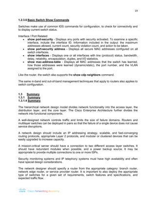 19 
1.2.3.6 Basic Switch Show Commands 
Switches make use of common IOS commands for configuration, to check for connectivity and to display current switch status. 
Interface / Port Related: 
 show port-security - Displays any ports with security activated. To examine a specific interface, include the interface ID. Information included in the output: the maximum addresses allowed, current count, security violation count, and action to be taken. 
 show port-security address - Displays all secure MAC addresses configured on all switch interfaces. 
 show interfaces - Displays one or all interfaces with line (protocol) status, bandwidth, delay, reliability, encapsulation, duplex, and I/O statistics. 
 show mac-address-table - Displays all MAC addresses that the switch has learned, how those addresses were learned (dynamic/static), the port number, and the VLAN assigned to the port. 
Like the router, the switch also supports the show cdp neighbors command. 
The same in-band and out-of-band management techniques that apply to routers also applies to switch configuration. 
1.3 Summary 
1.3.1 Summary 
1.3.1.4 Summary 
The hierarchical network design model divides network functionality into the access layer, the distribution layer, and the core layer. The Cisco Enterprise Architecture further divides the network into functional components. 
A well-designed network controls traffic and limits the size of failure domains. Routers and multilayer switches can be deployed in pairs so that the failure of a single device does not cause service disruptions. 
A network design should include an IP addressing strategy, scalable, and fast-converging routing protocols, appropriate Layer 2 protocols, and modular or clustered devices that can be easily upgraded to increase capacity. 
A mission-critical server should have a connection to two different access layer switches. It should have redundant modules when possible, and a power backup source. It may be appropriate to provide multiple connections to one or more ISPs. 
Security monitoring systems and IP telephony systems must have high availability and often have special design considerations. 
The network designer should specify a router from the appropriate category: branch router, network edge router, or service provider router. It is important to also deploy the appropriate type of switches for a given set of requirements, switch features and specifications, and expected traffic flow. 