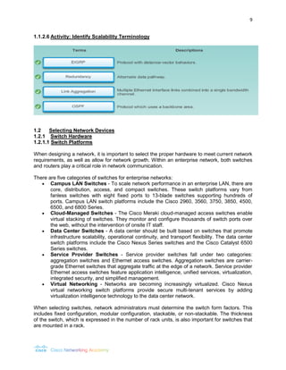 9 
1.1.2.6 Activity: Identify Scalability Terminology 
1.2 Selecting Network Devices 
1.2.1 Switch Hardware 
1.2.1.1 Switch Platforms 
When designing a network, it is important to select the proper hardware to meet current network requirements, as well as allow for network growth. Within an enterprise network, both switches and routers play a critical role in network communication. 
There are five categories of switches for enterprise networks: 
 Campus LAN Switches - To scale network performance in an enterprise LAN, there are core, distribution, access, and compact switches. These switch platforms vary from fanless switches with eight fixed ports to 13-blade switches supporting hundreds of ports. Campus LAN switch platforms include the Cisco 2960, 3560, 3750, 3850, 4500, 6500, and 6800 Series. 
 Cloud-Managed Switches - The Cisco Meraki cloud-managed access switches enable virtual stacking of switches. They monitor and configure thousands of switch ports over the web, without the intervention of onsite IT staff. 
 Data Center Switches - A data center should be built based on switches that promote infrastructure scalability, operational continuity, and transport flexibility. The data center switch platforms include the Cisco Nexus Series switches and the Cisco Catalyst 6500 Series switches. 
 Service Provider Switches - Service provider switches fall under two categories: aggregation switches and Ethernet access switches. Aggregation switches are carrier- grade Ethernet switches that aggregate traffic at the edge of a network. Service provider Ethernet access switches feature application intelligence, unified services, virtualization, integrated security, and simplified management. 
 Virtual Networking - Networks are becoming increasingly virtualized. Cisco Nexus virtual networking switch platforms provide secure multi-tenant services by adding virtualization intelligence technology to the data center network. 
When selecting switches, network administrators must determine the switch form factors. This includes fixed configuration, modular configuration, stackable, or non-stackable. The thickness of the switch, which is expressed in the number of rack units, is also important for switches that are mounted in a rack.  