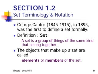 SM0013 - 24/05/2011 14
SECTION 1.2
Set Terminology & Notation
George Cantor (1845-1915), in 1895,
was the first to define a set formally.
Definition : Set
A set is a group of things of the same kind
that belong together.
The objects that make up a set are
called
elements or members of the set.
 