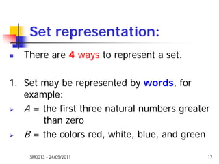 SM0013 - 24/05/2011 17
Set representation:
There are 4 ways to represent a set.
1. Set may be represented by words, for
example:
A = the first three natural numbers greater
than zero
B = the colors red, white, blue, and green
 