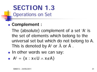 SM0013 - 24/05/2011 31
SECTION 1.3
Operations on Set
Complement :
The (absolute) complement of a set ‘A’ is
the set of elements which belong to the
universal set but which do not belong to A.
This is denoted by Ac or Ā or Á .
In other words we can say:
Ac = {x : x∈U ∧ x∉A}
 