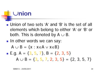 SM0013 - 24/05/2011 34
∪nion
Union of two sets ‘A’ and ‘B’ is the set of all
elements which belong to either ‘A’ or ‘B’ or
both. This is denoted by A ∪ B.
In other words we can say:
A ∪ B = {x : x∈A ∨ x∈B}
E.g. A = {3, 5, 7}, B = {2, 3, 5}
A ∪ B = {3, 5, 7, 2, 3, 5} = {2, 3, 5, 7}
 