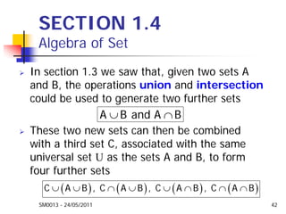 SM0013 - 24/05/2011 42
SECTION 1.4
Algebra of Set
In section 1.3 we saw that, given two sets A
and B, the operations union and intersection
could be used to generate two further sets
These two new sets can then be combined
with a third set C, associated with the same
universal set U as the sets A and B, to form
four further sets
∪ ∩A B and A B
( ) ( ) ( ) ( )∪ ∪ ∩ ∪ ∪ ∩ ∩ ∩C A B , C A B , C A B , C A B
 