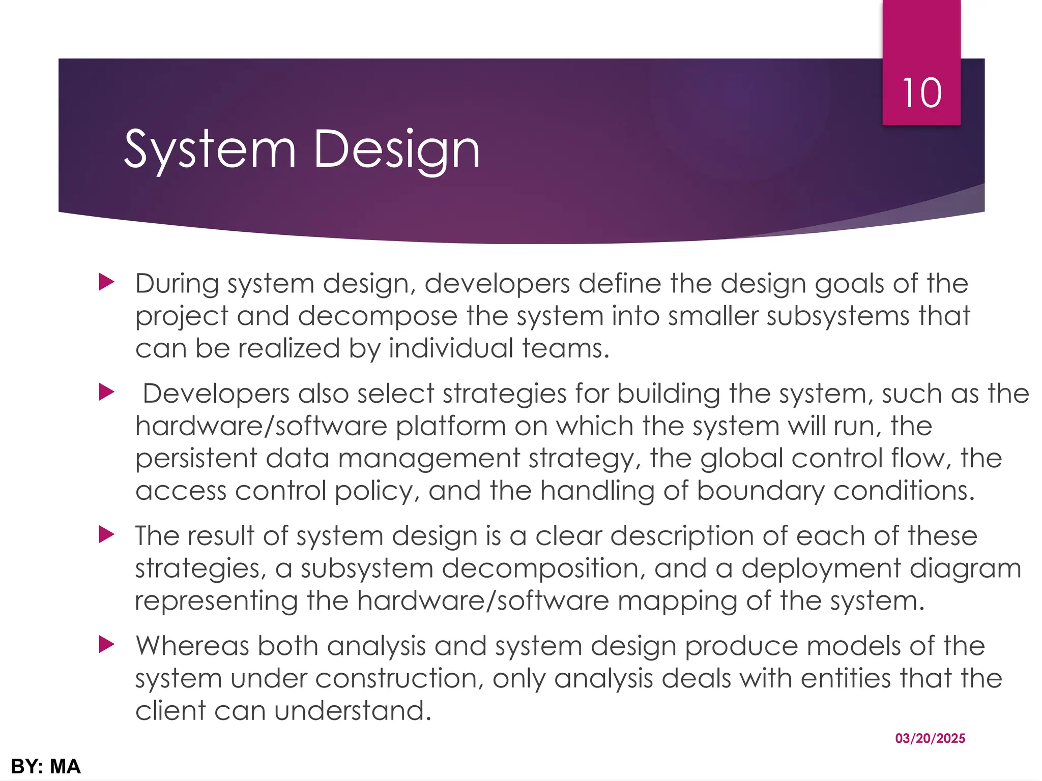 System Design
 During system design, developers define the design goals of the
project and decompose the system into smaller subsystems that
can be realized by individual teams.
 Developers also select strategies for building the system, such as the
hardware/software platform on which the system will run, the
persistent data management strategy, the global control flow, the
access control policy, and the handling of boundary conditions.
 The result of system design is a clear description of each of these
strategies, a subsystem decomposition, and a deployment diagram
representing the hardware/software mapping of the system.
 Whereas both analysis and system design produce models of the
system under construction, only analysis deals with entities that the
client can understand.
03/20/2025
BY: MA
10
 