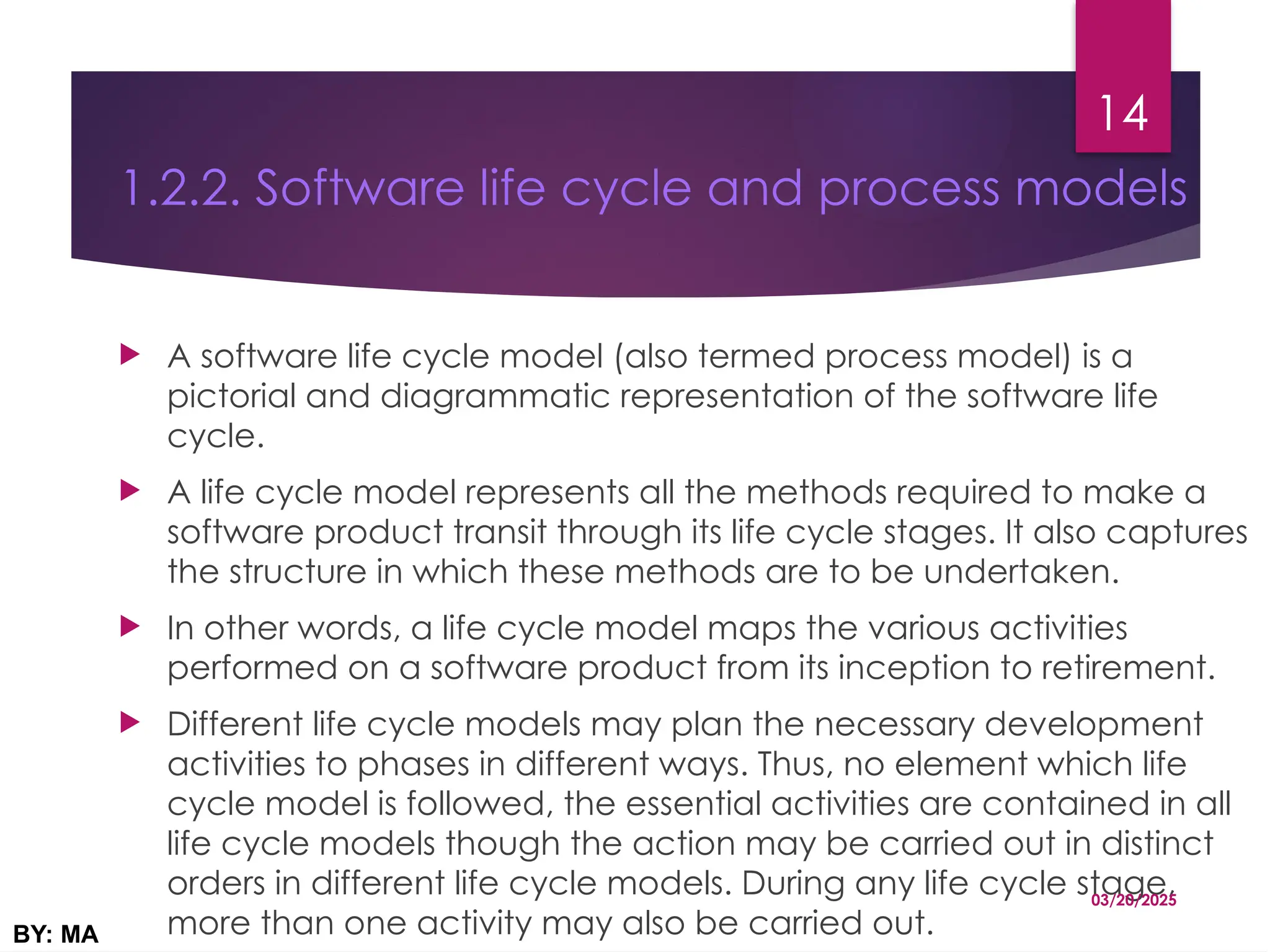 1.2.2. Software life cycle and process models
 A software life cycle model (also termed process model) is a
pictorial and diagrammatic representation of the software life
cycle.
 A life cycle model represents all the methods required to make a
software product transit through its life cycle stages. It also captures
the structure in which these methods are to be undertaken.
 In other words, a life cycle model maps the various activities
performed on a software product from its inception to retirement.
 Different life cycle models may plan the necessary development
activities to phases in different ways. Thus, no element which life
cycle model is followed, the essential activities are contained in all
life cycle models though the action may be carried out in distinct
orders in different life cycle models. During any life cycle stage,
more than one activity may also be carried out.
03/20/2025
BY: MA
14
 