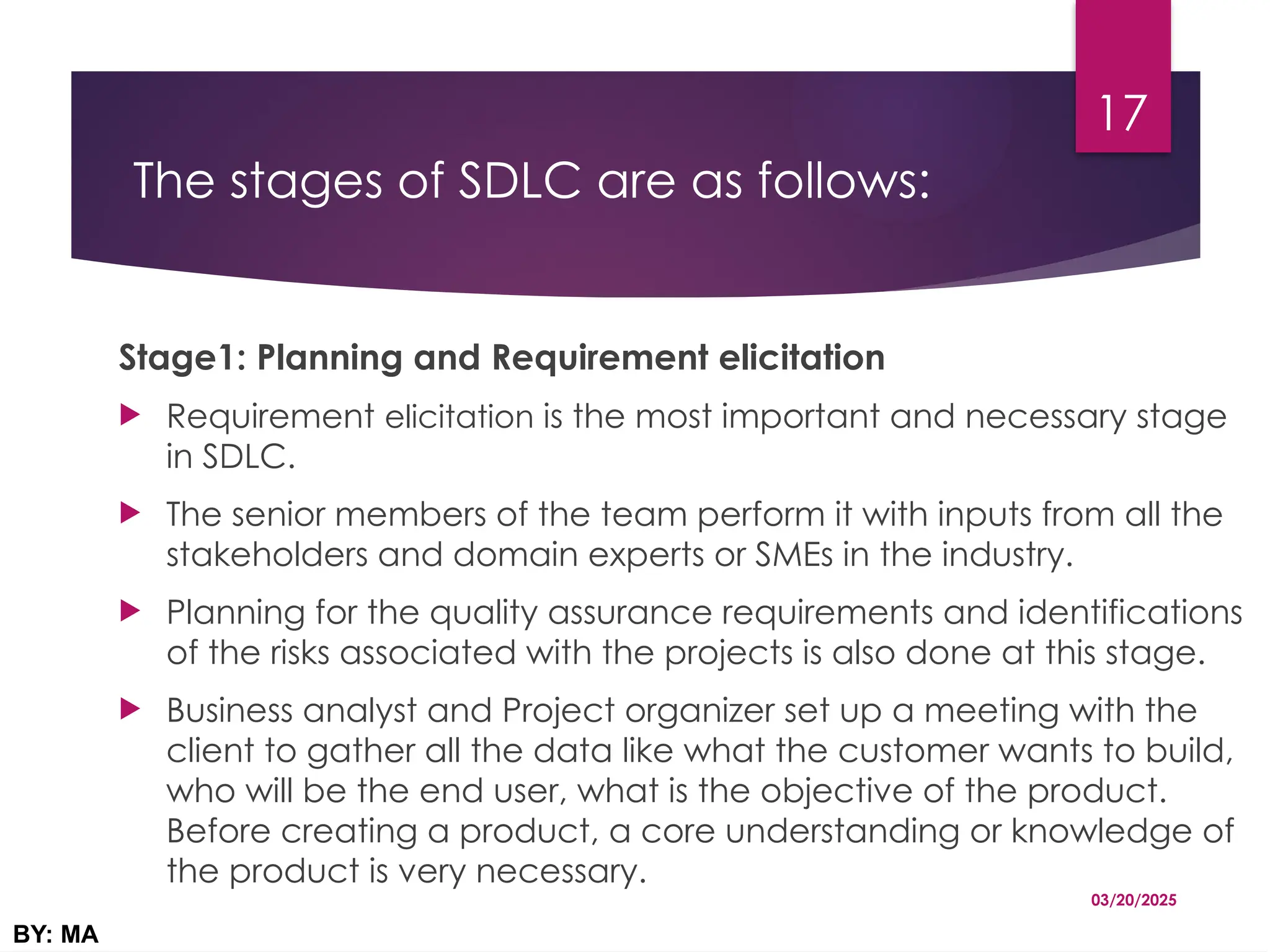 The stages of SDLC are as follows:
Stage1: Planning and Requirement elicitation
 Requirement elicitation is the most important and necessary stage
in SDLC.
 The senior members of the team perform it with inputs from all the
stakeholders and domain experts or SMEs in the industry.
 Planning for the quality assurance requirements and identifications
of the risks associated with the projects is also done at this stage.
 Business analyst and Project organizer set up a meeting with the
client to gather all the data like what the customer wants to build,
who will be the end user, what is the objective of the product.
Before creating a product, a core understanding or knowledge of
the product is very necessary.
03/20/2025
BY: MA
17
 