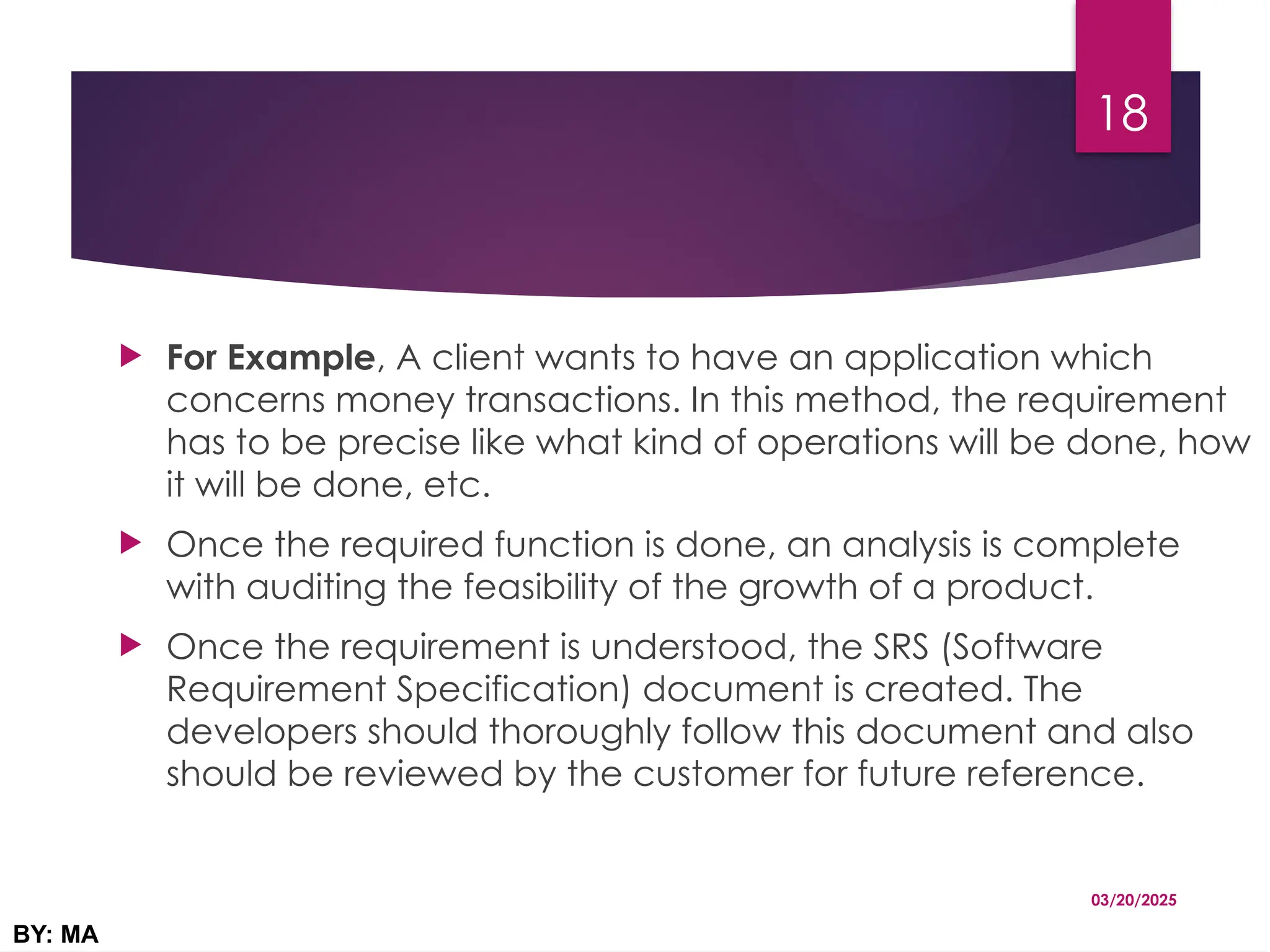  For Example, A client wants to have an application which
concerns money transactions. In this method, the requirement
has to be precise like what kind of operations will be done, how
it will be done, etc.
 Once the required function is done, an analysis is complete
with auditing the feasibility of the growth of a product.
 Once the requirement is understood, the SRS (Software
Requirement Specification) document is created. The
developers should thoroughly follow this document and also
should be reviewed by the customer for future reference.
03/20/2025
BY: MA
18
 