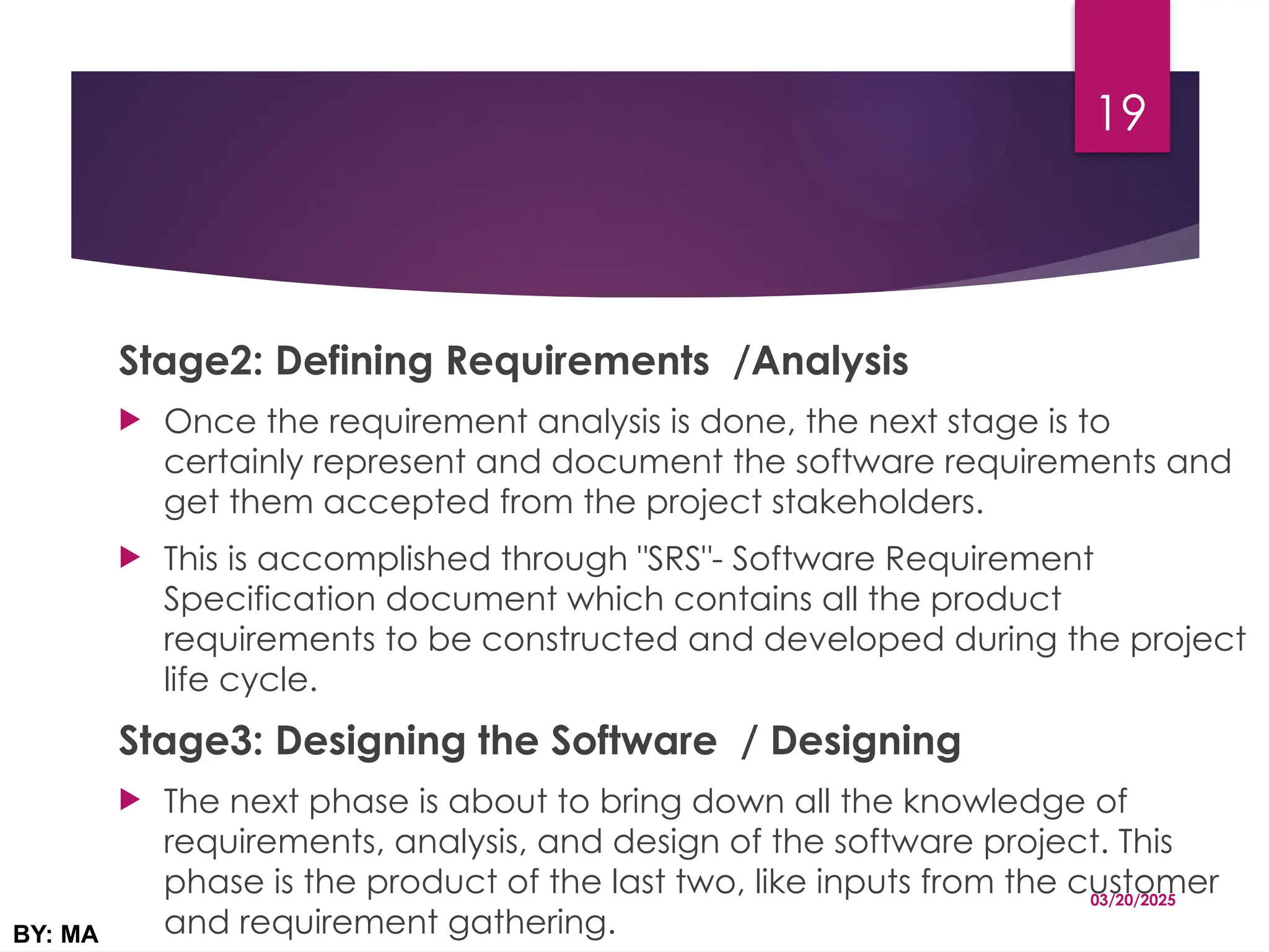 Stage2: Defining Requirements /Analysis
 Once the requirement analysis is done, the next stage is to
certainly represent and document the software requirements and
get them accepted from the project stakeholders.
 This is accomplished through "SRS"- Software Requirement
Specification document which contains all the product
requirements to be constructed and developed during the project
life cycle.
Stage3: Designing the Software / Designing
 The next phase is about to bring down all the knowledge of
requirements, analysis, and design of the software project. This
phase is the product of the last two, like inputs from the customer
and requirement gathering.
03/20/2025
BY: MA
19
 
