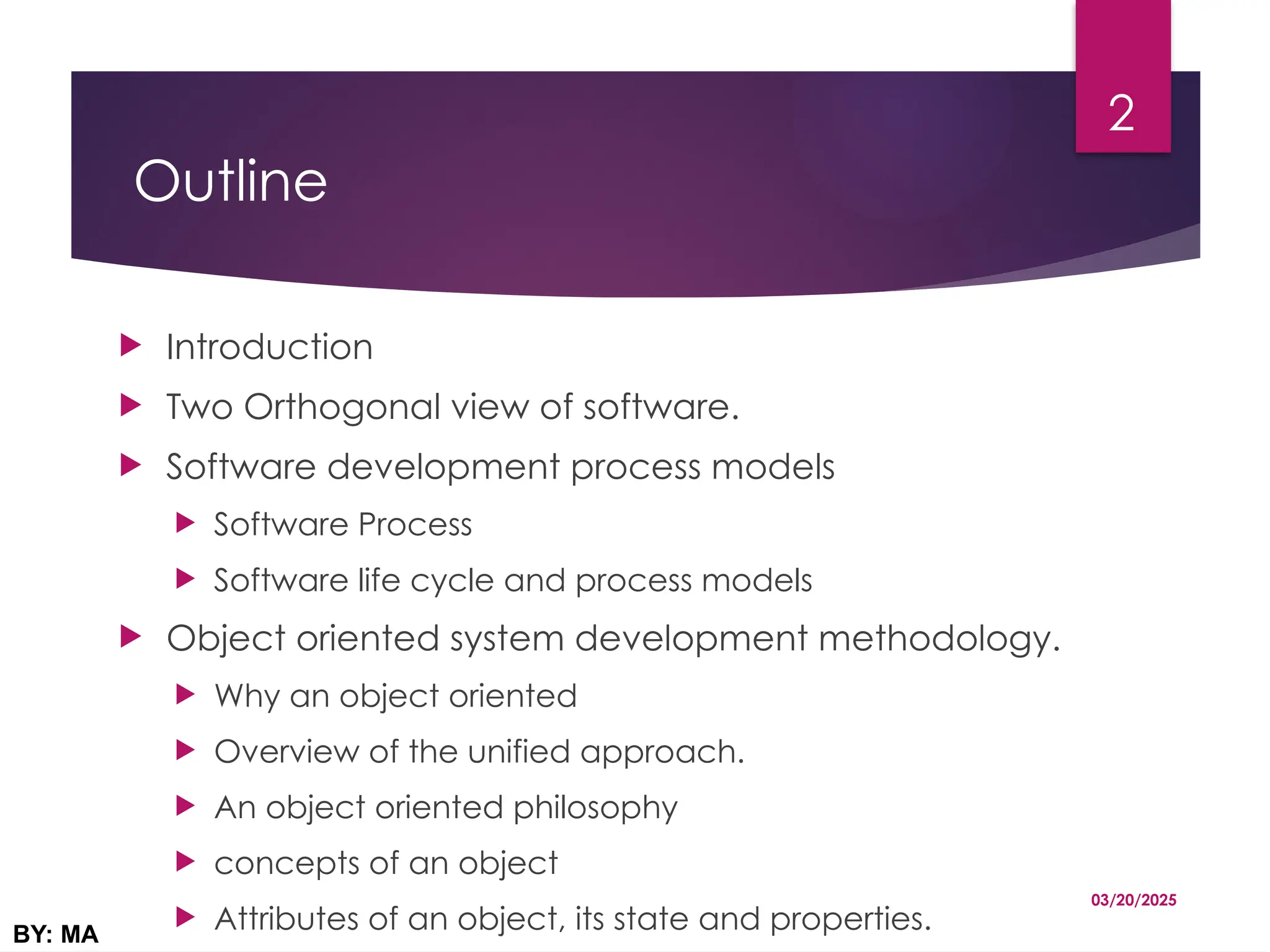 Outline
 Introduction
 Two Orthogonal view of software.
 Software development process models
 Software Process
 Software life cycle and process models
 Object oriented system development methodology.
 Why an object oriented
 Overview of the unified approach.
 An object oriented philosophy
 concepts of an object
 Attributes of an object, its state and properties.
03/20/2025
BY: MA
2
 