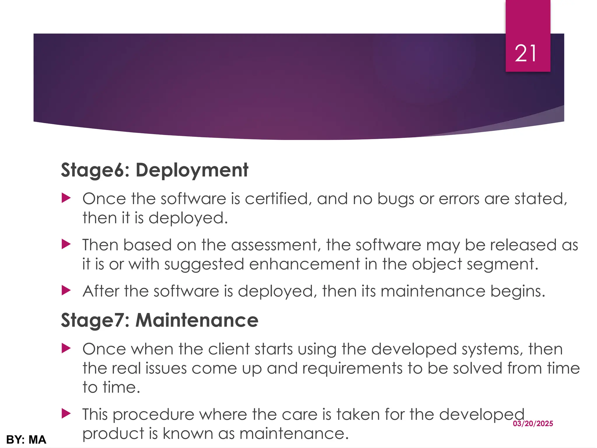 Stage6: Deployment
 Once the software is certified, and no bugs or errors are stated,
then it is deployed.
 Then based on the assessment, the software may be released as
it is or with suggested enhancement in the object segment.
 After the software is deployed, then its maintenance begins.
Stage7: Maintenance
 Once when the client starts using the developed systems, then
the real issues come up and requirements to be solved from time
to time.
 This procedure where the care is taken for the developed
product is known as maintenance.
03/20/2025
BY: MA
21
 
