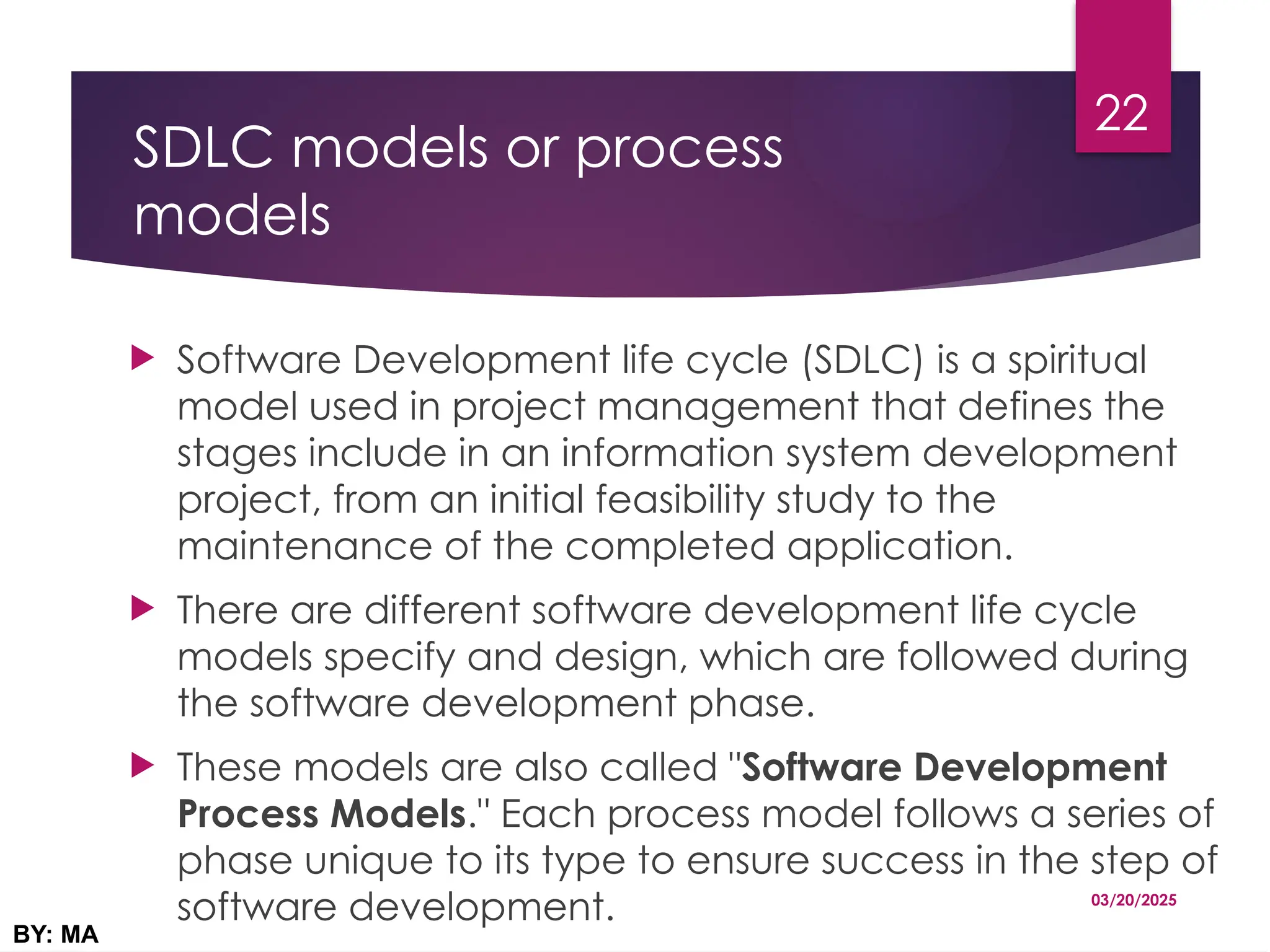 SDLC models or process
models
 Software Development life cycle (SDLC) is a spiritual
model used in project management that defines the
stages include in an information system development
project, from an initial feasibility study to the
maintenance of the completed application.
 There are different software development life cycle
models specify and design, which are followed during
the software development phase.
 These models are also called "Software Development
Process Models." Each process model follows a series of
phase unique to its type to ensure success in the step of
software development. 03/20/2025
BY: MA
22
 