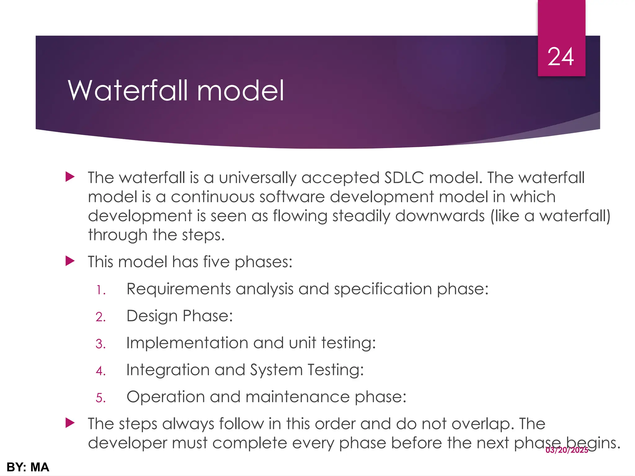 Waterfall model
 The waterfall is a universally accepted SDLC model. The waterfall
model is a continuous software development model in which
development is seen as flowing steadily downwards (like a waterfall)
through the steps.
 This model has five phases:
1. Requirements analysis and specification phase:
2. Design Phase:
3. Implementation and unit testing:
4. Integration and System Testing:
5. Operation and maintenance phase:
 The steps always follow in this order and do not overlap. The
developer must complete every phase before the next phase begins.
03/20/2025
BY: MA
24
 