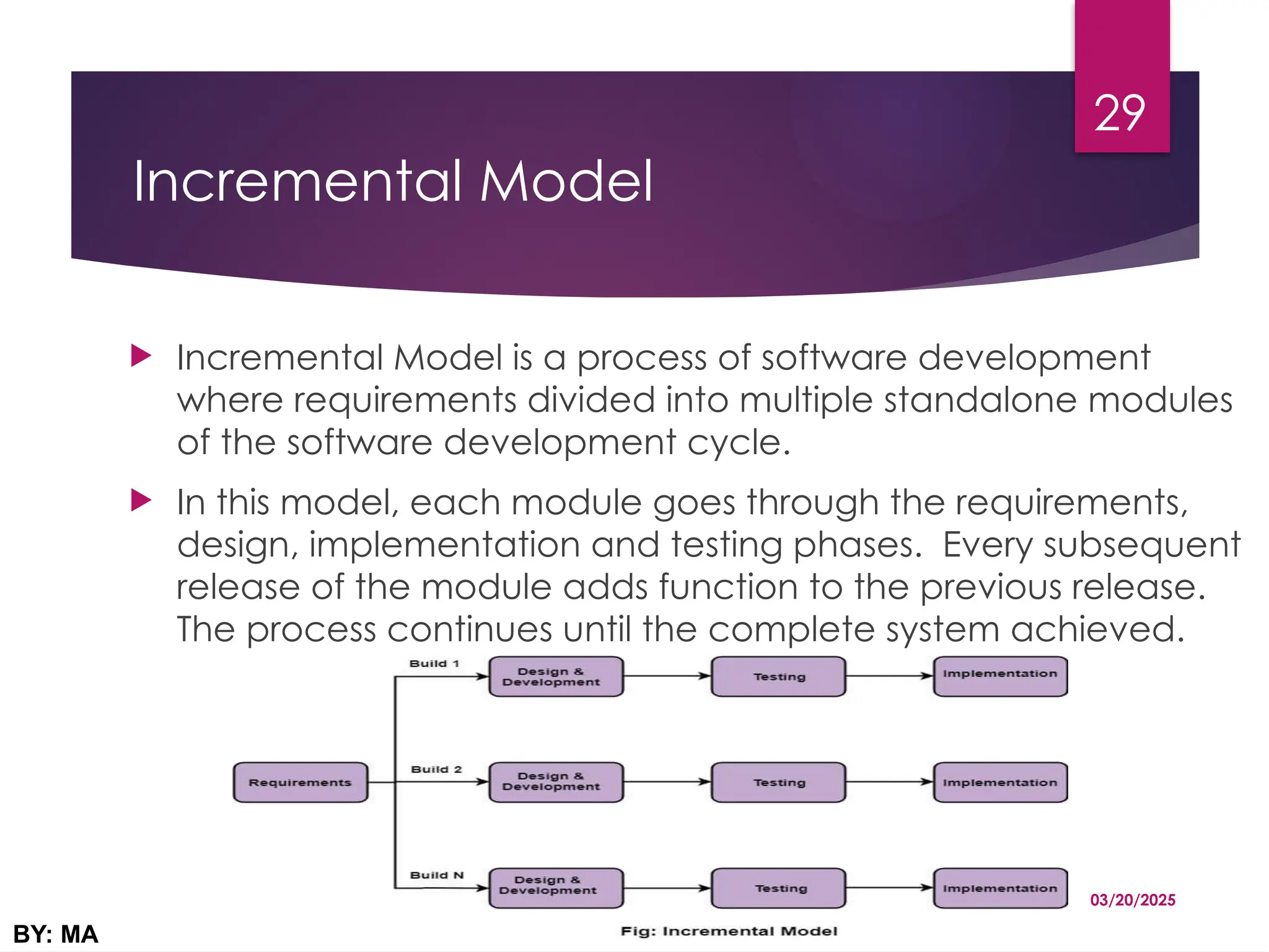 Incremental Model
 Incremental Model is a process of software development
where requirements divided into multiple standalone modules
of the software development cycle.
 In this model, each module goes through the requirements,
design, implementation and testing phases. Every subsequent
release of the module adds function to the previous release.
The process continues until the complete system achieved.
03/20/2025
BY: MA
29
 