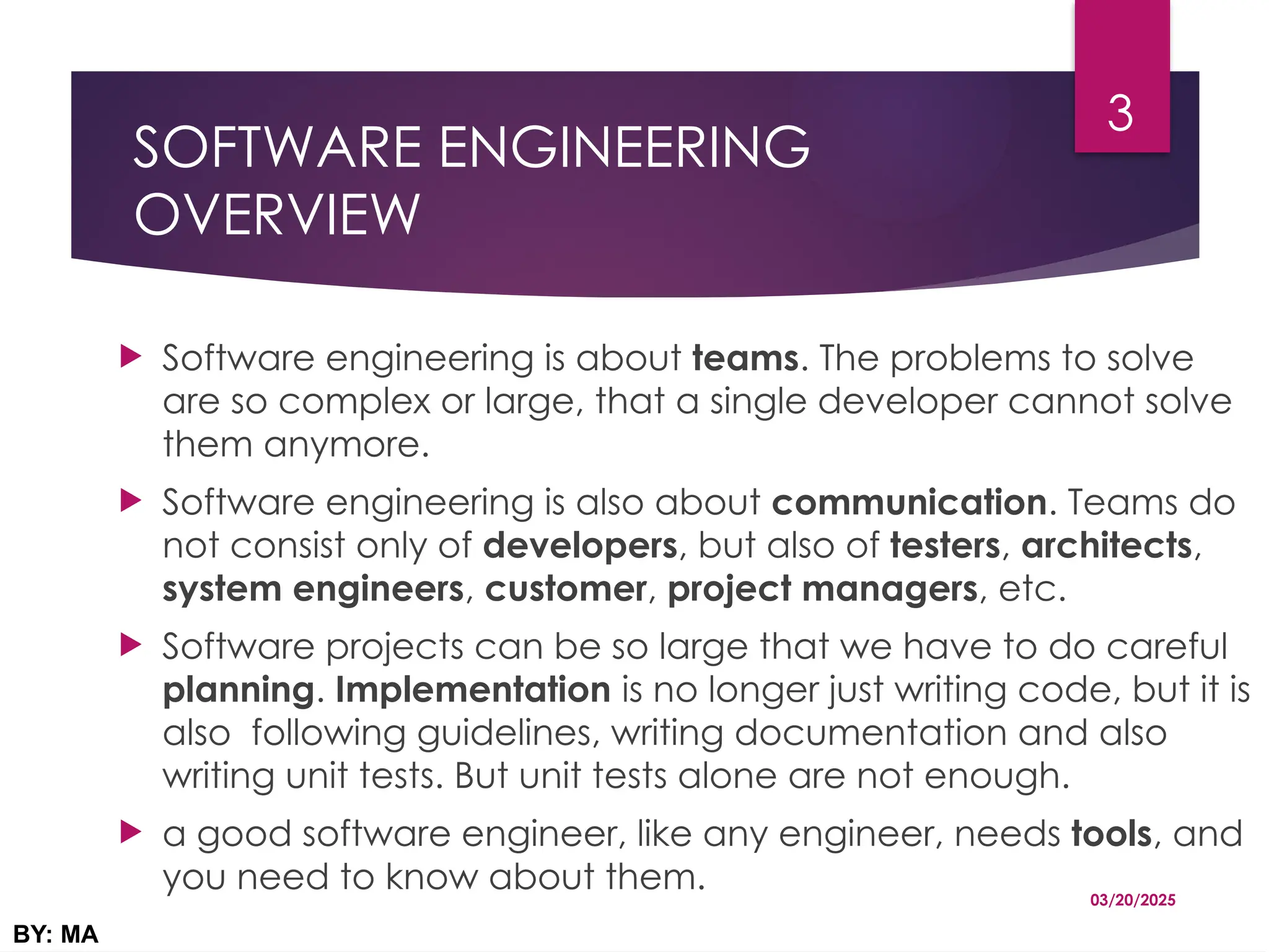 SOFTWARE ENGINEERING
OVERVIEW
 Software engineering is about teams. The problems to solve
are so complex or large, that a single developer cannot solve
them anymore.
 Software engineering is also about communication. Teams do
not consist only of developers, but also of testers, architects,
system engineers, customer, project managers, etc.
 Software projects can be so large that we have to do careful
planning. Implementation is no longer just writing code, but it is
also following guidelines, writing documentation and also
writing unit tests. But unit tests alone are not enough.
 a good software engineer, like any engineer, needs tools, and
you need to know about them. 03/20/2025
BY: MA
3
 