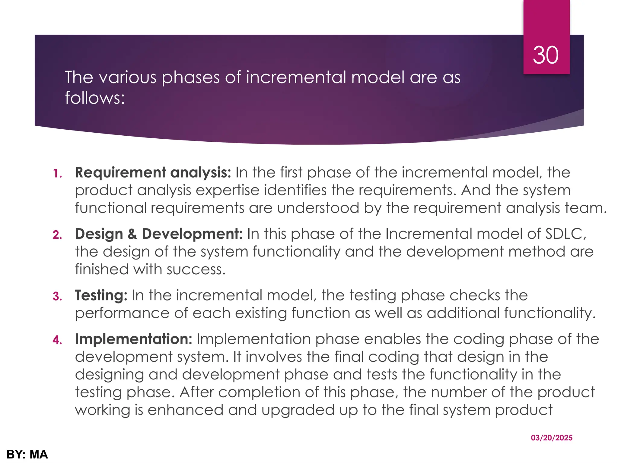 The various phases of incremental model are as
follows:
1. Requirement analysis: In the first phase of the incremental model, the
product analysis expertise identifies the requirements. And the system
functional requirements are understood by the requirement analysis team.
2. Design & Development: In this phase of the Incremental model of SDLC,
the design of the system functionality and the development method are
finished with success.
3. Testing: In the incremental model, the testing phase checks the
performance of each existing function as well as additional functionality.
4. Implementation: Implementation phase enables the coding phase of the
development system. It involves the final coding that design in the
designing and development phase and tests the functionality in the
testing phase. After completion of this phase, the number of the product
working is enhanced and upgraded up to the final system product
03/20/2025
BY: MA
30
 
