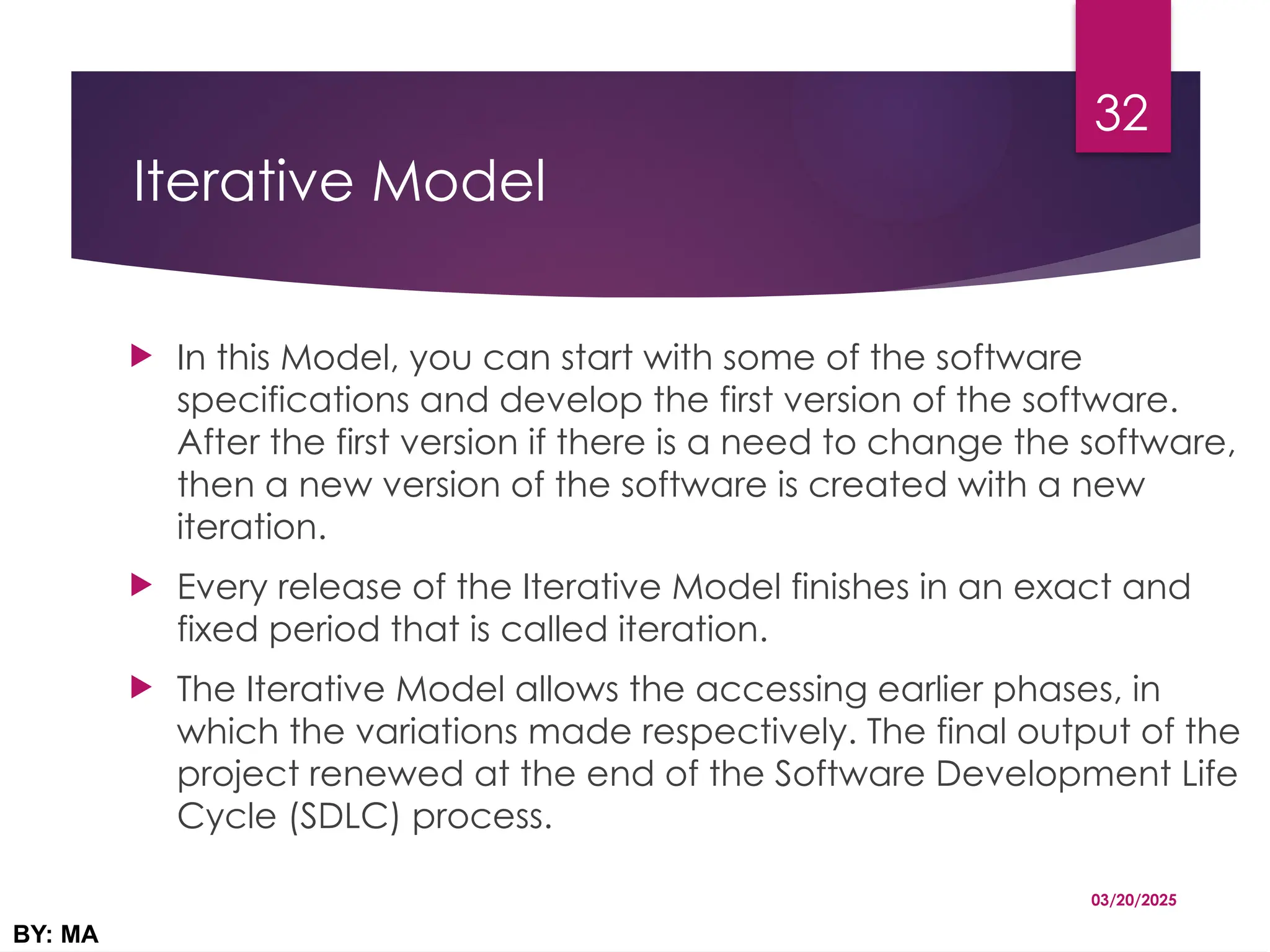 Iterative Model
 In this Model, you can start with some of the software
specifications and develop the first version of the software.
After the first version if there is a need to change the software,
then a new version of the software is created with a new
iteration.
 Every release of the Iterative Model finishes in an exact and
fixed period that is called iteration.
 The Iterative Model allows the accessing earlier phases, in
which the variations made respectively. The final output of the
project renewed at the end of the Software Development Life
Cycle (SDLC) process.
03/20/2025
BY: MA
32
 