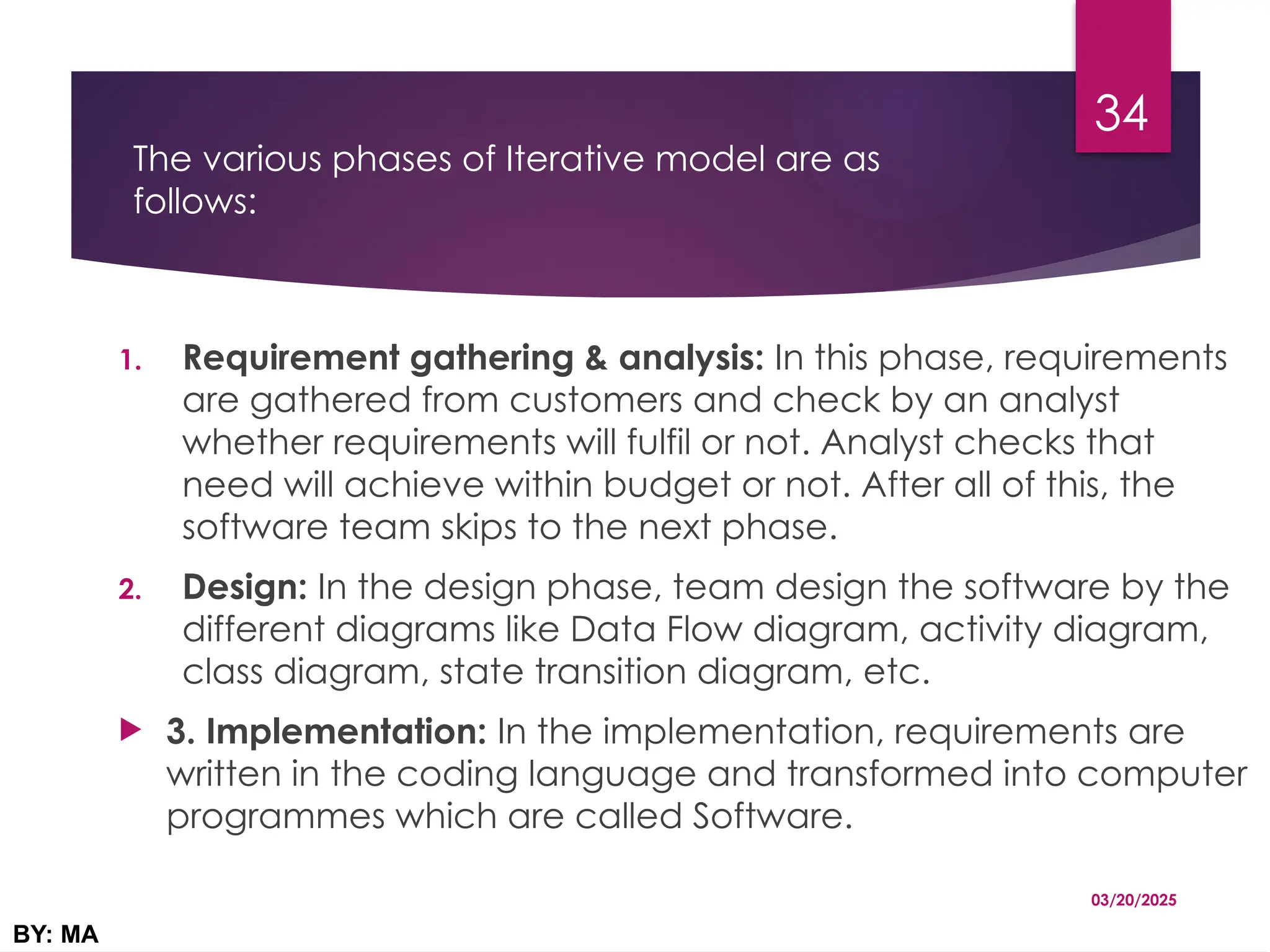 The various phases of Iterative model are as
follows:
1. Requirement gathering & analysis: In this phase, requirements
are gathered from customers and check by an analyst
whether requirements will fulfil or not. Analyst checks that
need will achieve within budget or not. After all of this, the
software team skips to the next phase.
2. Design: In the design phase, team design the software by the
different diagrams like Data Flow diagram, activity diagram,
class diagram, state transition diagram, etc.
 3. Implementation: In the implementation, requirements are
written in the coding language and transformed into computer
programmes which are called Software.
03/20/2025
BY: MA
34
 