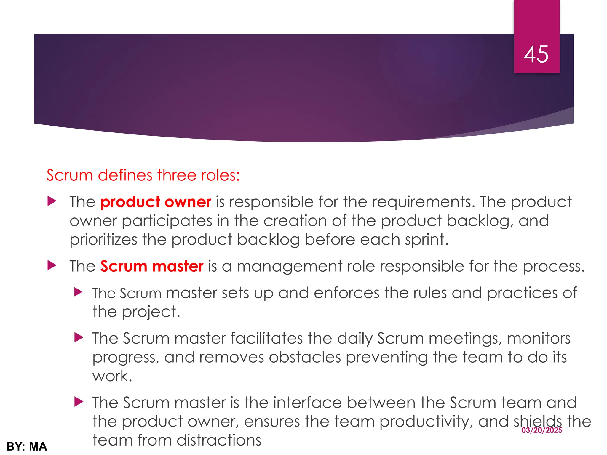 Scrum defines three roles:
 The product owner is responsible for the requirements. The product
owner participates in the creation of the product backlog, and
prioritizes the product backlog before each sprint.
 The Scrum master is a management role responsible for the process.
 The Scrum master sets up and enforces the rules and practices of
the project.
 The Scrum master facilitates the daily Scrum meetings, monitors
progress, and removes obstacles preventing the team to do its
work.
 The Scrum master is the interface between the Scrum team and
the product owner, ensures the team productivity, and shields the
team from distractions
03/20/2025
BY: MA
45
 