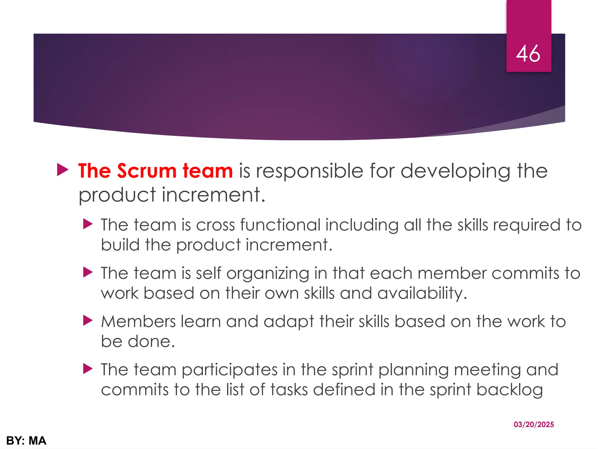  The Scrum team is responsible for developing the
product increment.
 The team is cross functional including all the skills required to
build the product increment.
 The team is self organizing in that each member commits to
work based on their own skills and availability.
 Members learn and adapt their skills based on the work to
be done.
 The team participates in the sprint planning meeting and
commits to the list of tasks defined in the sprint backlog
03/20/2025
BY: MA
46
 