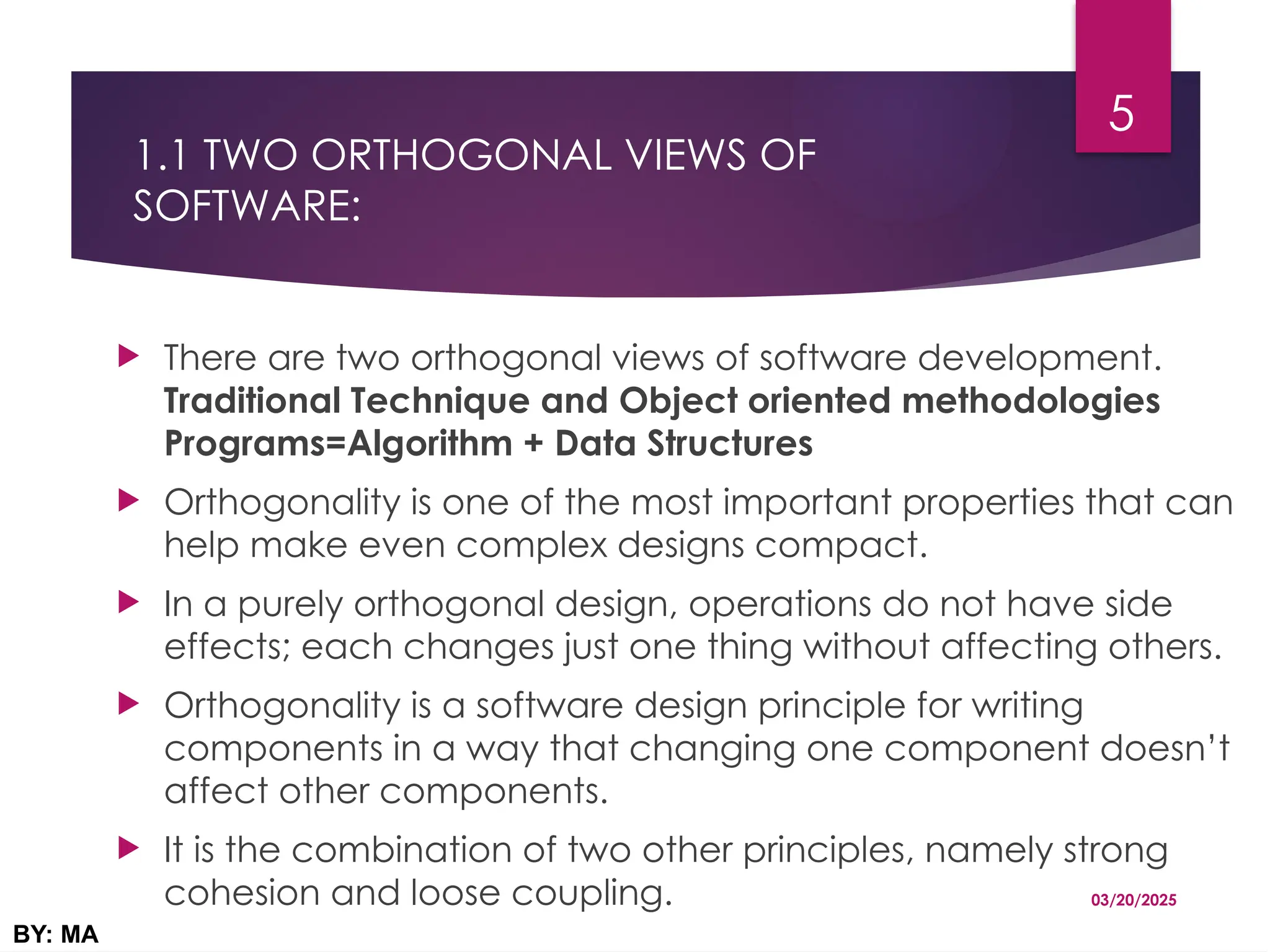 1.1 TWO ORTHOGONAL VIEWS OF
SOFTWARE:
 There are two orthogonal views of software development.
Traditional Technique and Object oriented methodologies
Programs=Algorithm + Data Structures
 Orthogonality is one of the most important properties that can
help make even complex designs compact.
 In a purely orthogonal design, operations do not have side
effects; each changes just one thing without affecting others.
 Orthogonality is a software design principle for writing
components in a way that changing one component doesn’t
affect other components.
 It is the combination of two other principles, namely strong
cohesion and loose coupling. 03/20/2025
BY: MA
5
 