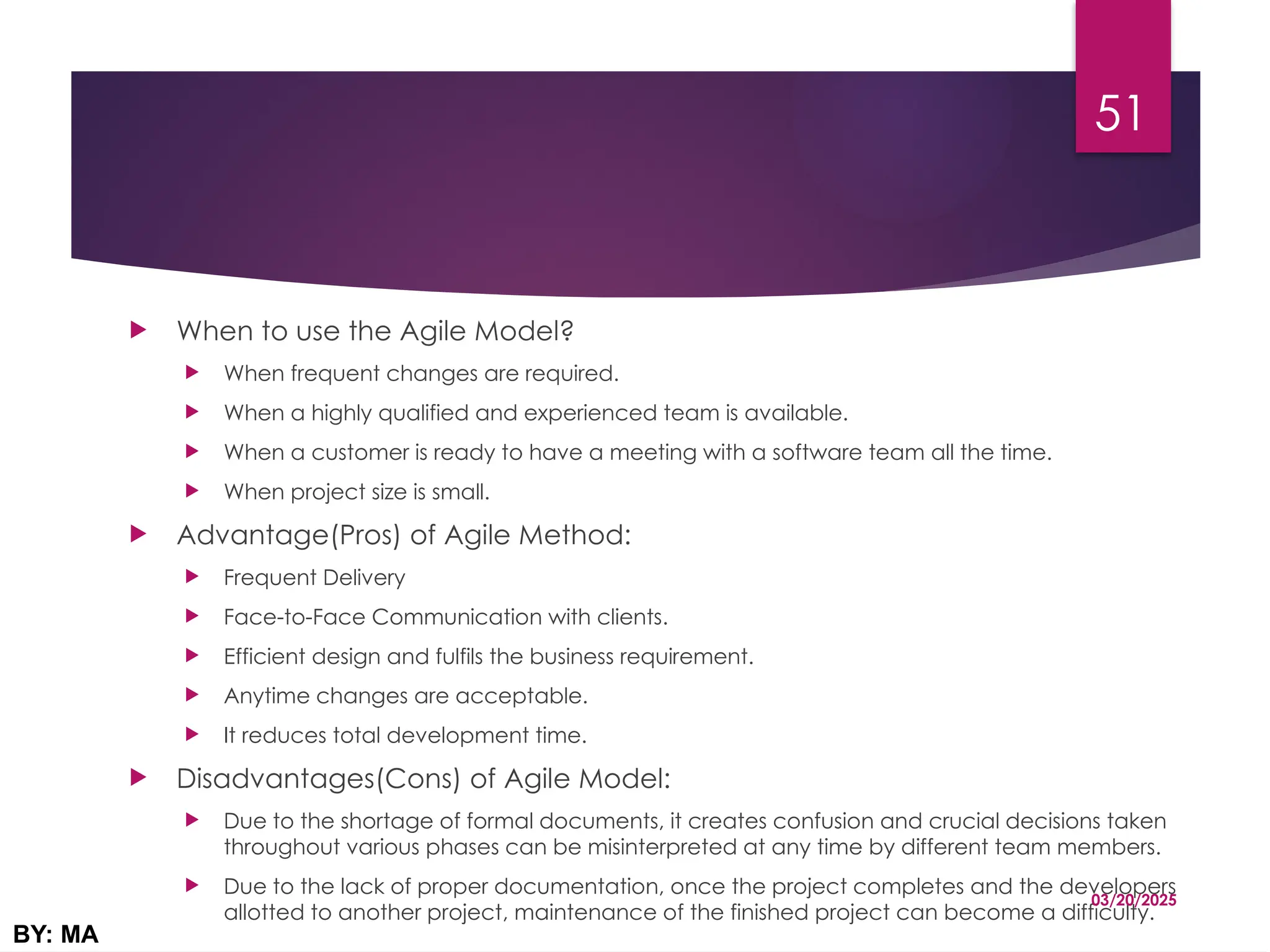  When to use the Agile Model?
 When frequent changes are required.
 When a highly qualified and experienced team is available.
 When a customer is ready to have a meeting with a software team all the time.
 When project size is small.
 Advantage(Pros) of Agile Method:
 Frequent Delivery
 Face-to-Face Communication with clients.
 Efficient design and fulfils the business requirement.
 Anytime changes are acceptable.
 It reduces total development time.
 Disadvantages(Cons) of Agile Model:
 Due to the shortage of formal documents, it creates confusion and crucial decisions taken
throughout various phases can be misinterpreted at any time by different team members.
 Due to the lack of proper documentation, once the project completes and the developers
allotted to another project, maintenance of the finished project can become a difficulty.
03/20/2025
BY: MA
51
 