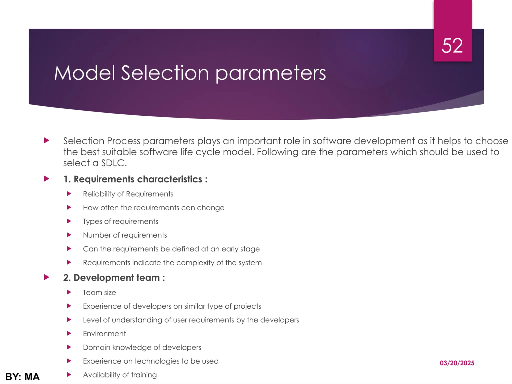 Model Selection parameters
 Selection Process parameters plays an important role in software development as it helps to choose
the best suitable software life cycle model. Following are the parameters which should be used to
select a SDLC.
 1. Requirements characteristics :
 Reliability of Requirements
 How often the requirements can change
 Types of requirements
 Number of requirements
 Can the requirements be defined at an early stage
 Requirements indicate the complexity of the system
 2. Development team :
 Team size
 Experience of developers on similar type of projects
 Level of understanding of user requirements by the developers
 Environment
 Domain knowledge of developers
 Experience on technologies to be used
 Availability of training
03/20/2025
BY: MA
52
 