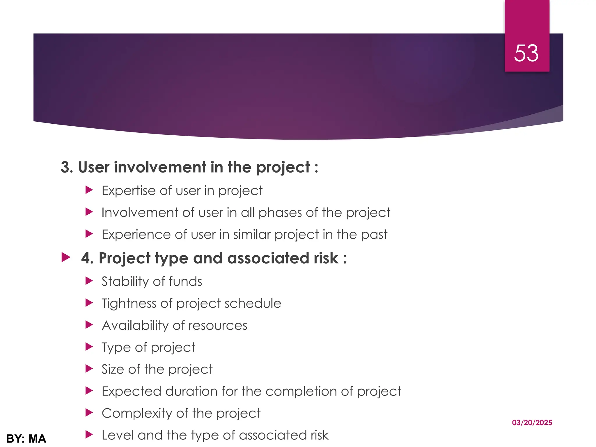 3. User involvement in the project :
 Expertise of user in project
 Involvement of user in all phases of the project
 Experience of user in similar project in the past
 4. Project type and associated risk :
 Stability of funds
 Tightness of project schedule
 Availability of resources
 Type of project
 Size of the project
 Expected duration for the completion of project
 Complexity of the project
 Level and the type of associated risk
03/20/2025
BY: MA
53
 