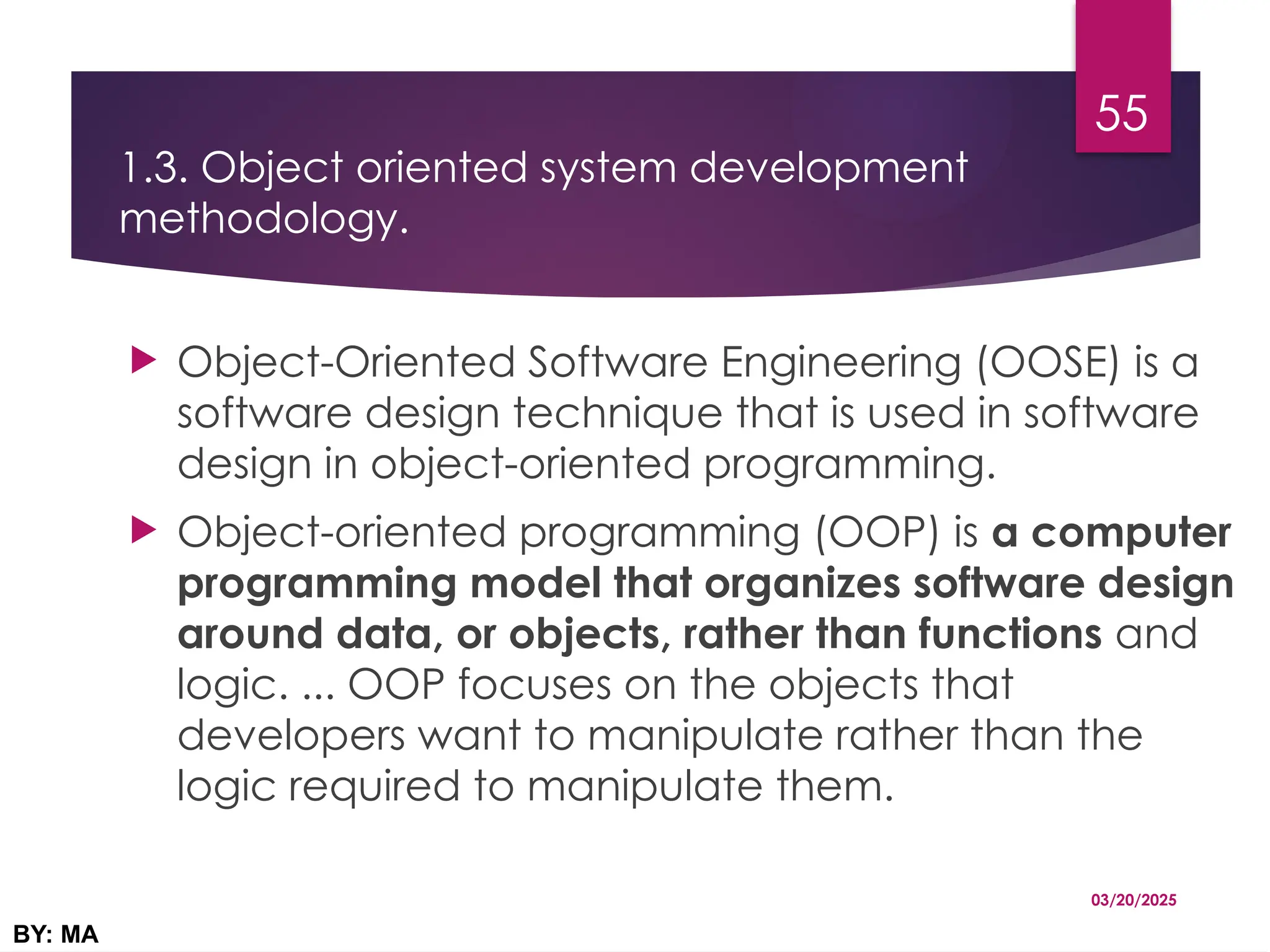 1.3. Object oriented system development
methodology.
 Object-Oriented Software Engineering (OOSE) is a
software design technique that is used in software
design in object-oriented programming.
 Object-oriented programming (OOP) is a computer
programming model that organizes software design
around data, or objects, rather than functions and
logic. ... OOP focuses on the objects that
developers want to manipulate rather than the
logic required to manipulate them.
03/20/2025
BY: MA
55
 