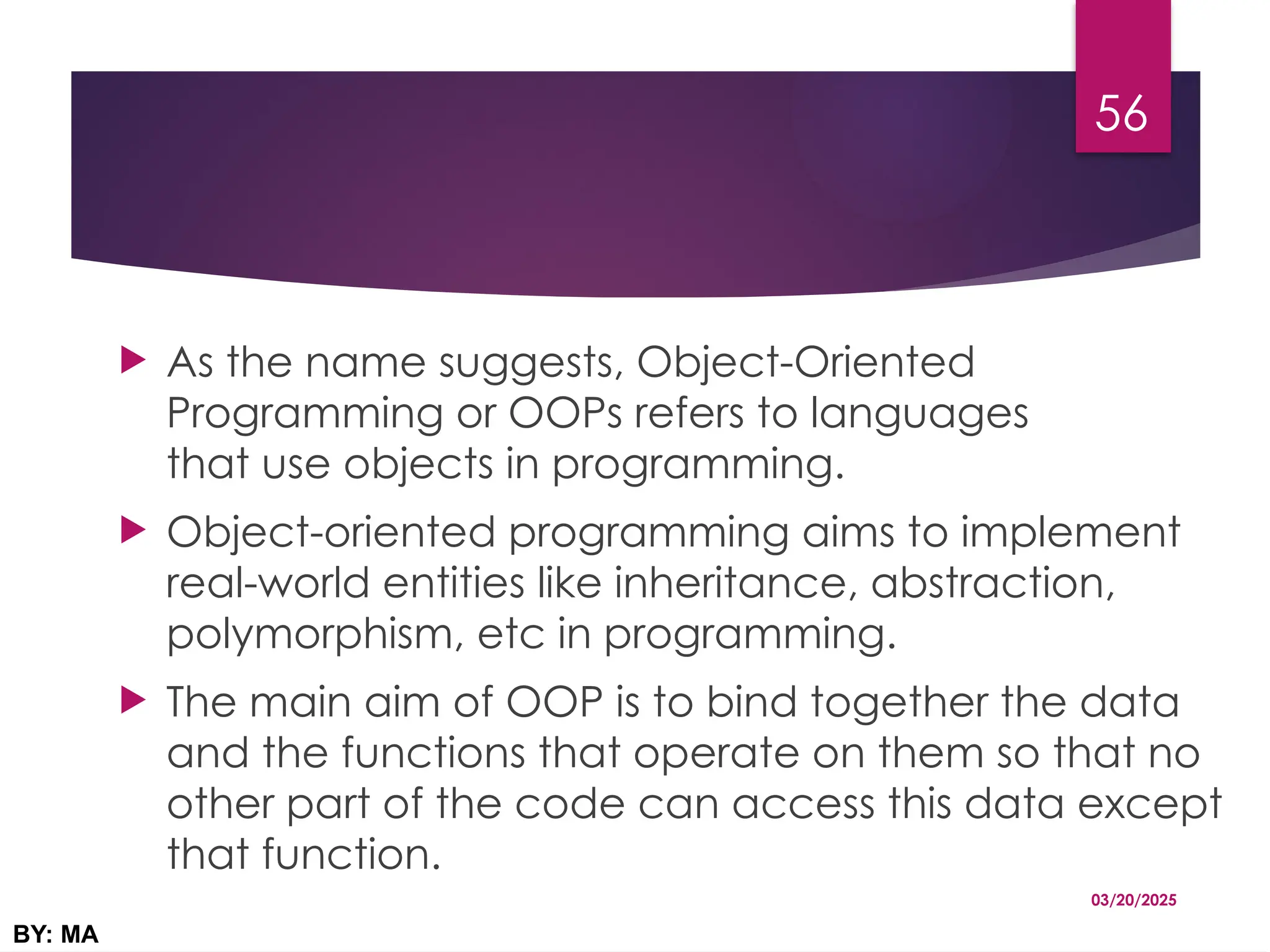  As the name suggests, Object-Oriented
Programming or OOPs refers to languages
that use objects in programming.
 Object-oriented programming aims to implement
real-world entities like inheritance, abstraction,
polymorphism, etc in programming.
 The main aim of OOP is to bind together the data
and the functions that operate on them so that no
other part of the code can access this data except
that function.
03/20/2025
BY: MA
56
 