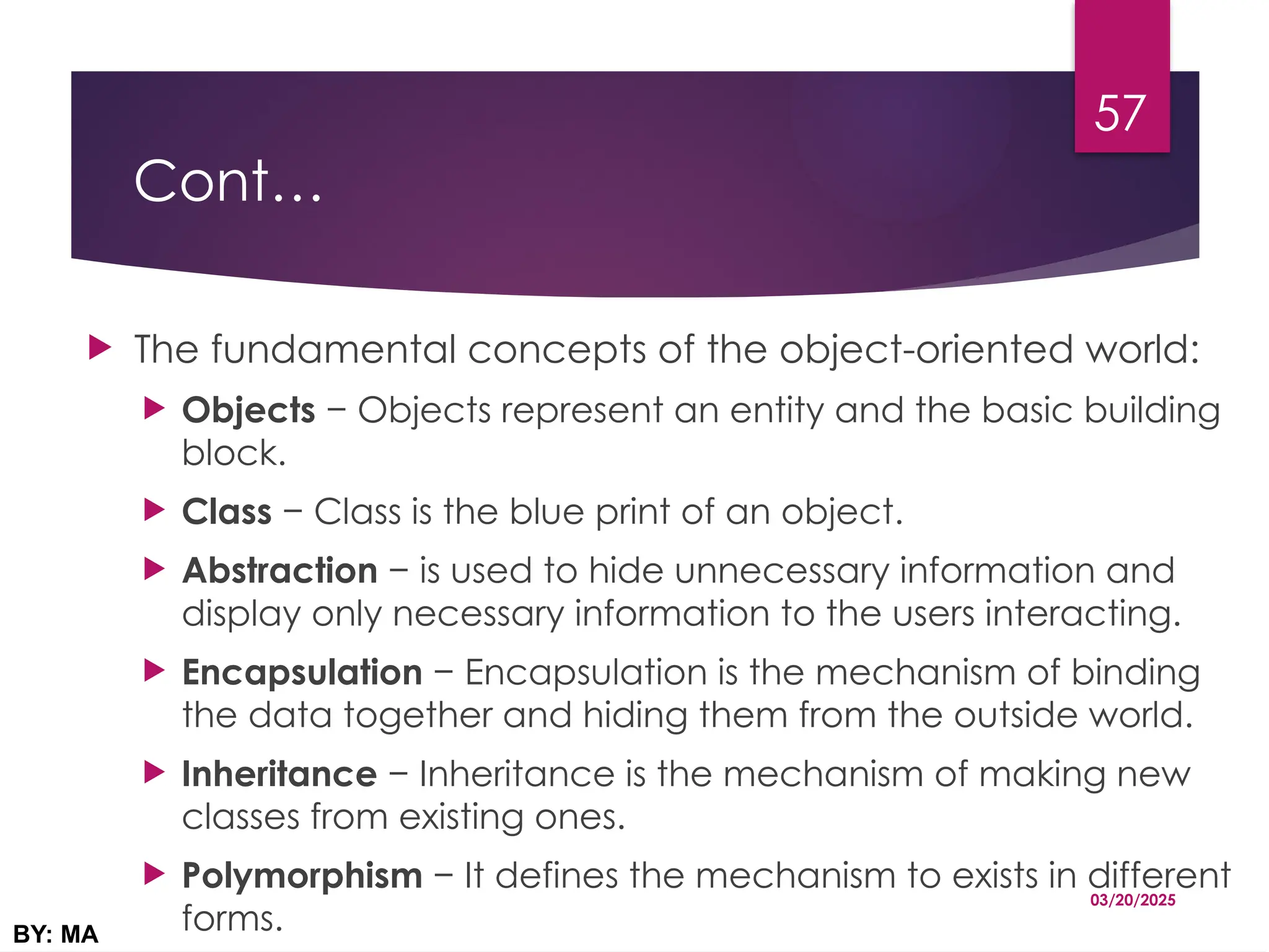 Cont…
 The fundamental concepts of the object-oriented world:
 Objects − Objects represent an entity and the basic building
block.
 Class − Class is the blue print of an object.
 Abstraction − is used to hide unnecessary information and
display only necessary information to the users interacting.
 Encapsulation − Encapsulation is the mechanism of binding
the data together and hiding them from the outside world.
 Inheritance − Inheritance is the mechanism of making new
classes from existing ones.
 Polymorphism − It defines the mechanism to exists in different
forms.
03/20/2025
BY: MA
57
 