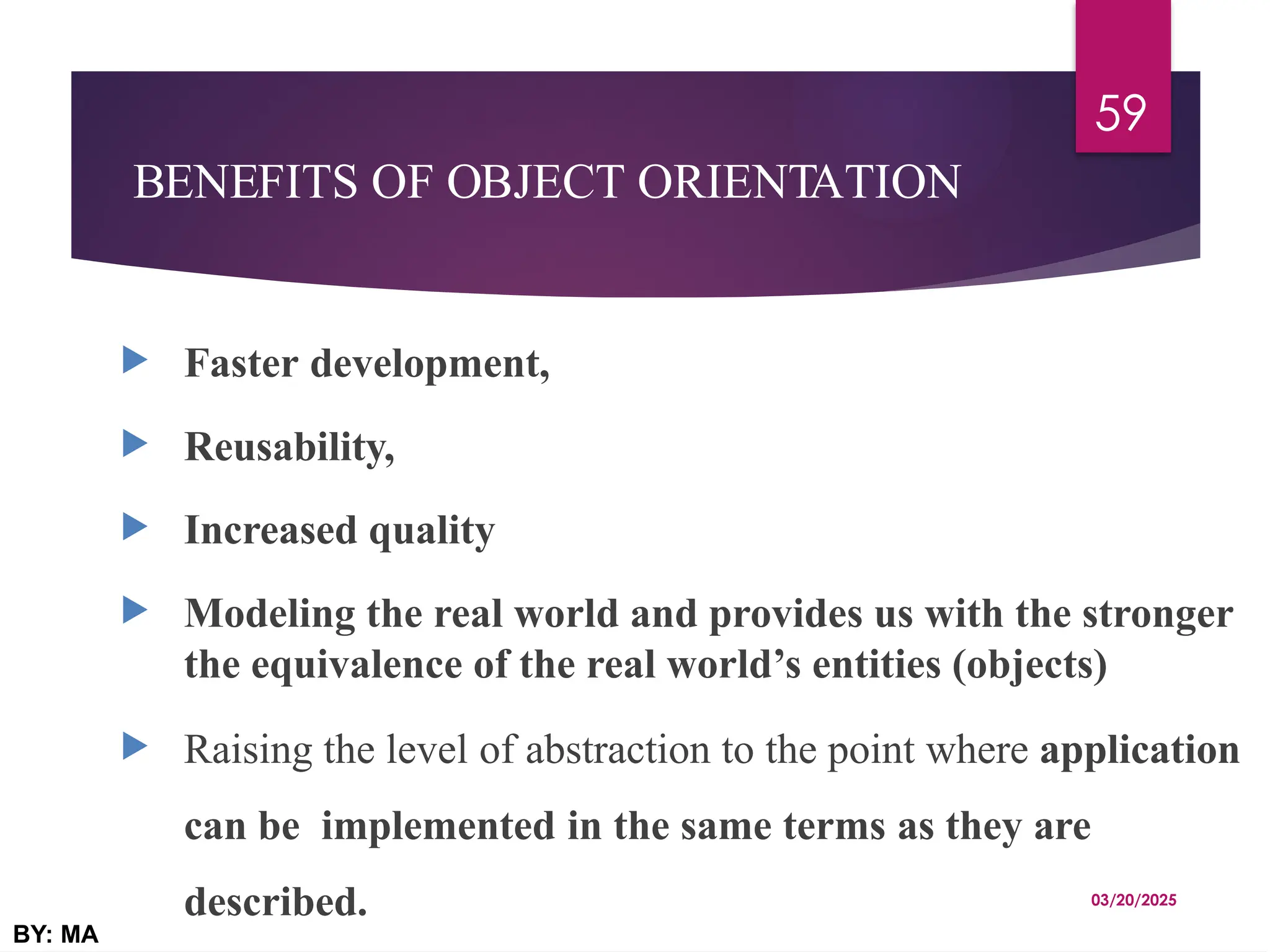 BENEFITS OF OBJECT ORIENTATION
 Faster development,
 Reusability,
 Increased quality
 Modeling the real world and provides us with the stronger
the equivalence of the real world’s entities (objects)
 Raising the level of abstraction to the point where application
can be implemented in the same terms as they are
described. 03/20/2025
BY: MA
59
 