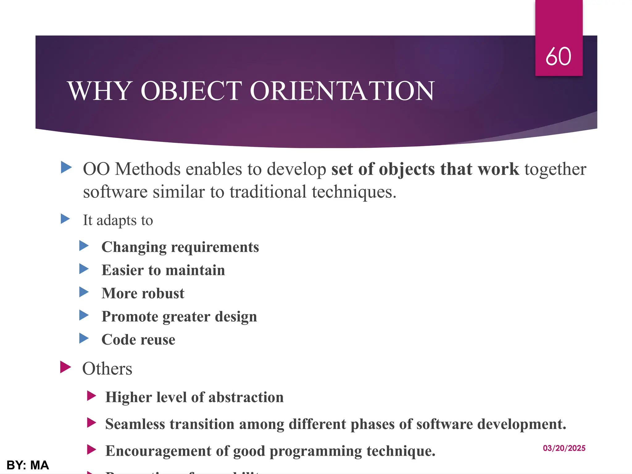 WHY OBJECT ORIENTATION
 OO Methods enables to develop set of objects that work together
software similar to traditional techniques.
 It adapts to
 Changing requirements
 Easier to maintain
 More robust
 Promote greater design
 Code reuse
 Others
 Higher level of abstraction
 Seamless transition among different phases of software development.
 Encouragement of good programming technique. 03/20/2025
BY: MA
60
 