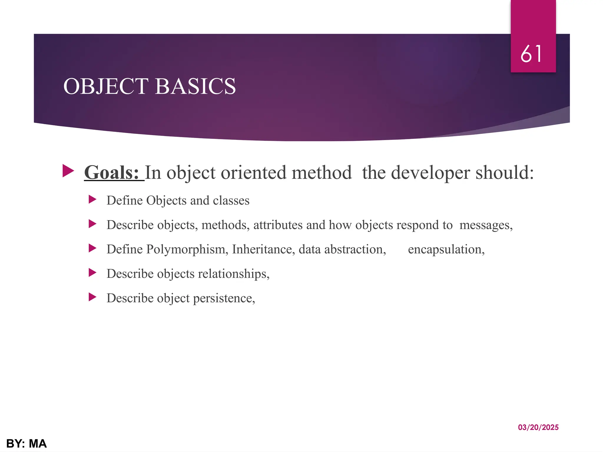 OBJECT BASICS
 Goals: In object oriented method the developer should:
 Define Objects and classes
 Describe objects, methods, attributes and how objects respond to messages,
 Define Polymorphism, Inheritance, data abstraction, encapsulation,
 Describe objects relationships,
 Describe object persistence,
03/20/2025
BY: MA
61
 