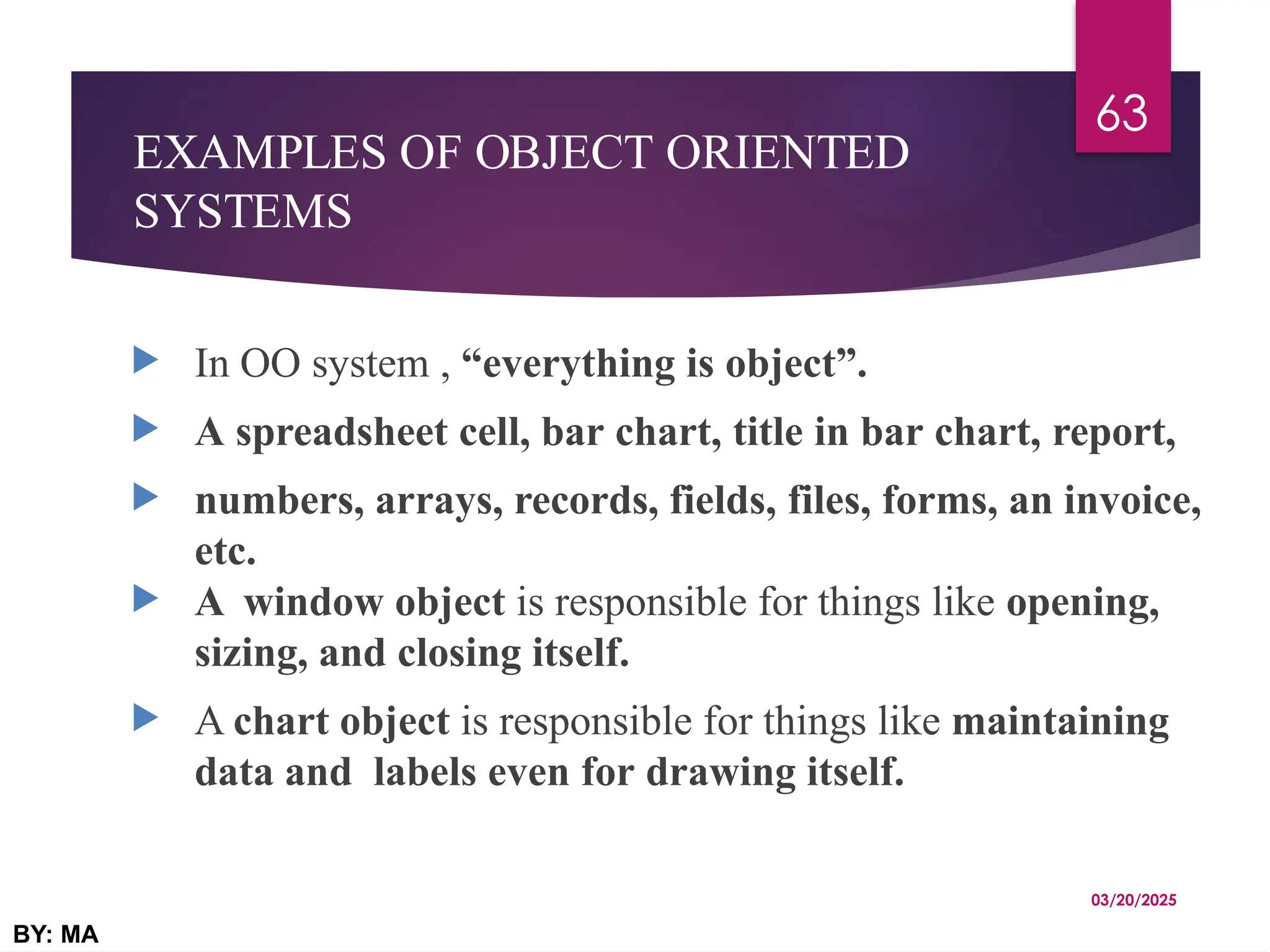EXAMPLES OF OBJECT ORIENTED
SYSTEMS
 In OO system , “everything is object”.
 A spreadsheet cell, bar chart, title in bar chart, report,
 numbers, arrays, records, fields, files, forms, an invoice,
etc.
 A window object is responsible for things like opening,
sizing, and closing itself.
 A chart object is responsible for things like maintaining
data and labels even for drawing itself.
03/20/2025
BY: MA
63
 
