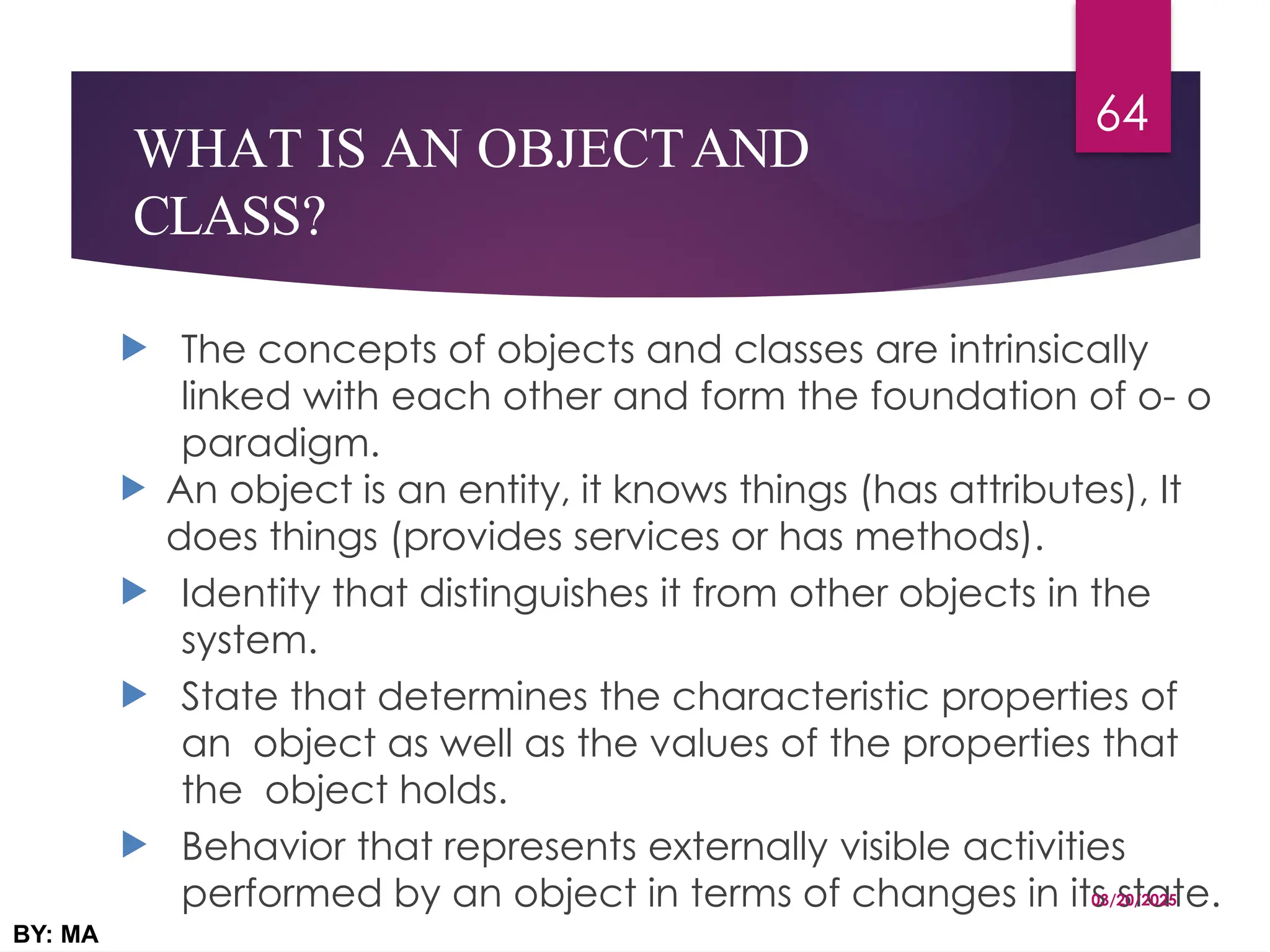 WHAT IS AN OBJECTAND
CLASS?
 The concepts of objects and classes are intrinsically
linked with each other and form the foundation of o- o
paradigm.
 An object is an entity, it knows things (has attributes), It
does things (provides services or has methods).
 Identity that distinguishes it from other objects in the
system.
 State that determines the characteristic properties of
an object as well as the values of the properties that
the object holds.
 Behavior that represents externally visible activities
performed by an object in terms of changes in its state.
03/20/2025
BY: MA
64
 