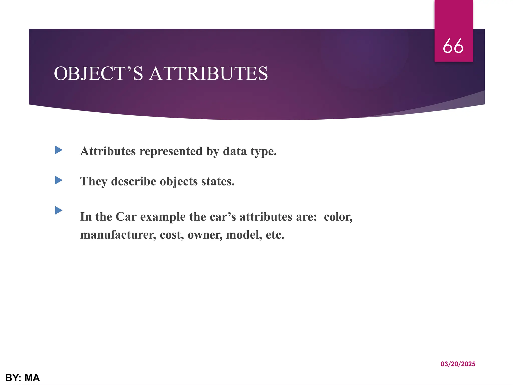 OBJECT’S ATTRIBUTES
 Attributes represented by data type.
 They describe objects states.

In the Car example the car’s attributes are: color,
manufacturer, cost, owner, model, etc.
03/20/2025
BY: MA
66
 