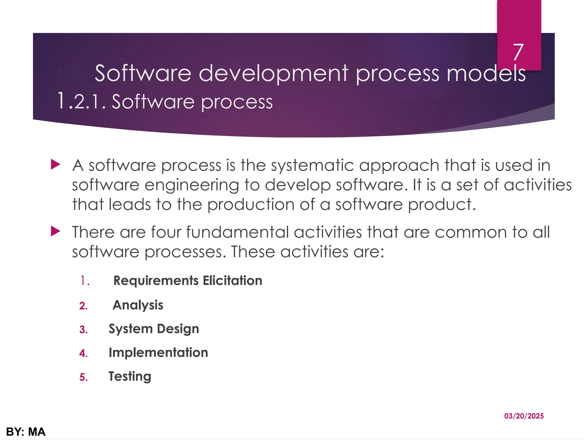 1.2. Software development process models
1.2.1. Software process
 A software process is the systematic approach that is used in
software engineering to develop software. It is a set of activities
that leads to the production of a software product.
 There are four fundamental activities that are common to all
software processes. These activities are:
1. Requirements Elicitation
2. Analysis
3. System Design
4. Implementation
5. Testing
03/20/2025
BY: MA
7
 