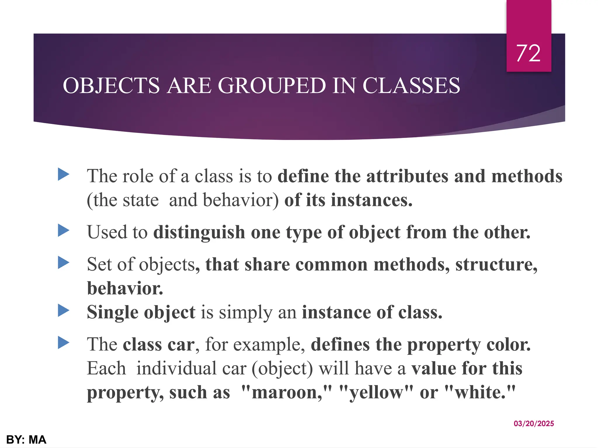 OBJECTS ARE GROUPED IN CLASSES
 The role of a class is to define the attributes and methods
(the state and behavior) of its instances.
 Used to distinguish one type of object from the other.
 Set of objects, that share common methods, structure,
behavior.
 Single object is simply an instance of class.
 The class car, for example, defines the property color.
Each individual car (object) will have a value for this
property, such as "maroon," "yellow" or "white."
03/20/2025
BY: MA
72
 