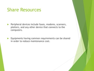 Share Resources
 Peripheral devices include faxes, modems, scanners,
plotters, and any other device that connects to the
computers.
 Equipments having common requirements can be shared
in order to reduce maintenance cost.
 