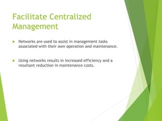 Facilitate Centralized
Management
 Networks are used to assist in management tasks
associated with their own operation and maintenance.
 Using networks results in increased efficiency and a
resultant reduction in maintenance costs.
 
