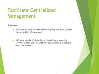 Facilitate Centralized
Management
Software:
 Software is a set of instructions or programs that control
the operation of a computer.
 Software can be installed at a central location using
servers, where the installation files are made accessible
over the network.
 