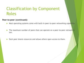Classification by Component
Roles
Peer-to-peer (continued):
 Most operating systems come with built-in peer-to-peer networking capability.
 The maximum number of peers that can operate on a peer-to-peer network is
ten.
 Each peer shares resources and allows others open access to them.
 